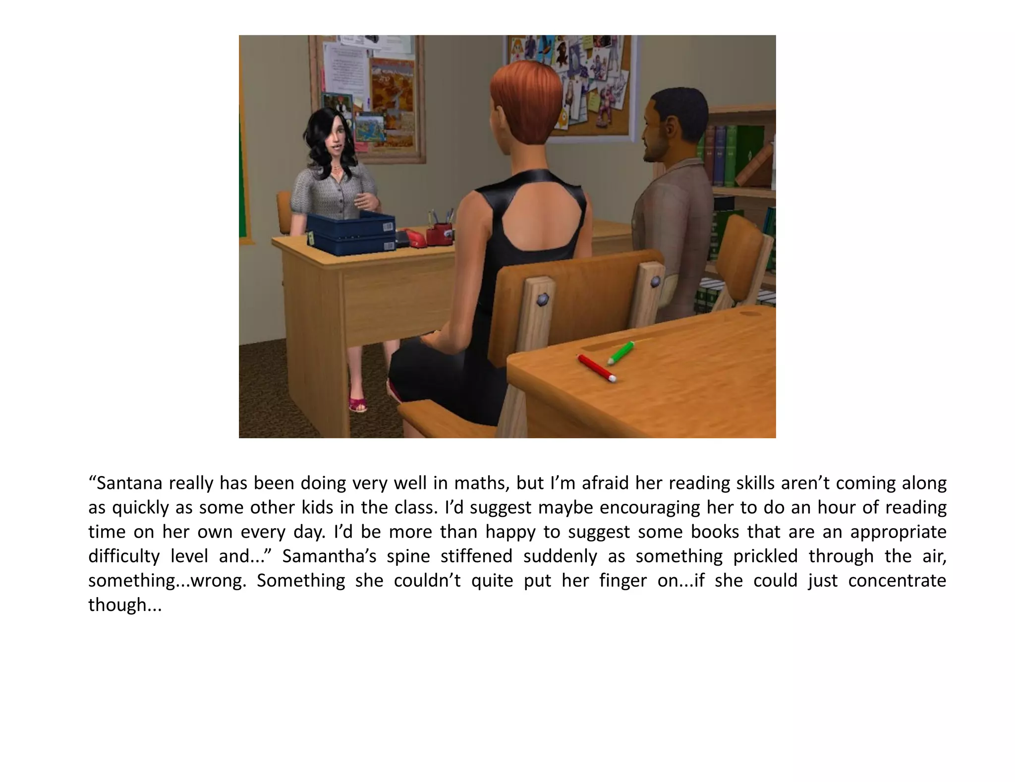 “Santana really has been doing very well in maths, but I’m afraid her reading skills aren’t coming along
as quickly as some other kids in the class. I’d suggest maybe encouraging her to do an hour of reading
time on her own every day. I’d be more than happy to suggest some books that are an appropriate
difficulty level and...” Samantha’s spine stiffened suddenly as something prickled through the air,
something...wrong. Something she couldn’t quite put her finger on...if she could just concentrate
though...
 