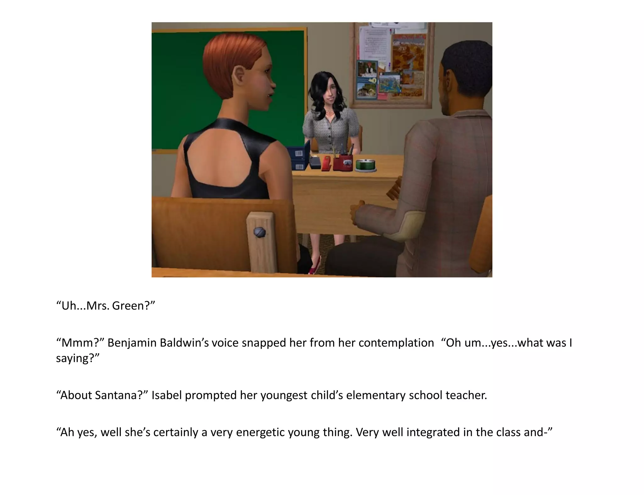 “Uh...Mrs. Green?”

“Mmm?” Benjamin Baldwin’s voice snapped her from her contemplation “Oh um...yes...what was I
saying?”

“About Santana?” Isabel prompted her youngest child’s elementary school teacher.

“Ah yes, well she’s certainly a very energetic young thing. Very well integrated in the class and-”
 