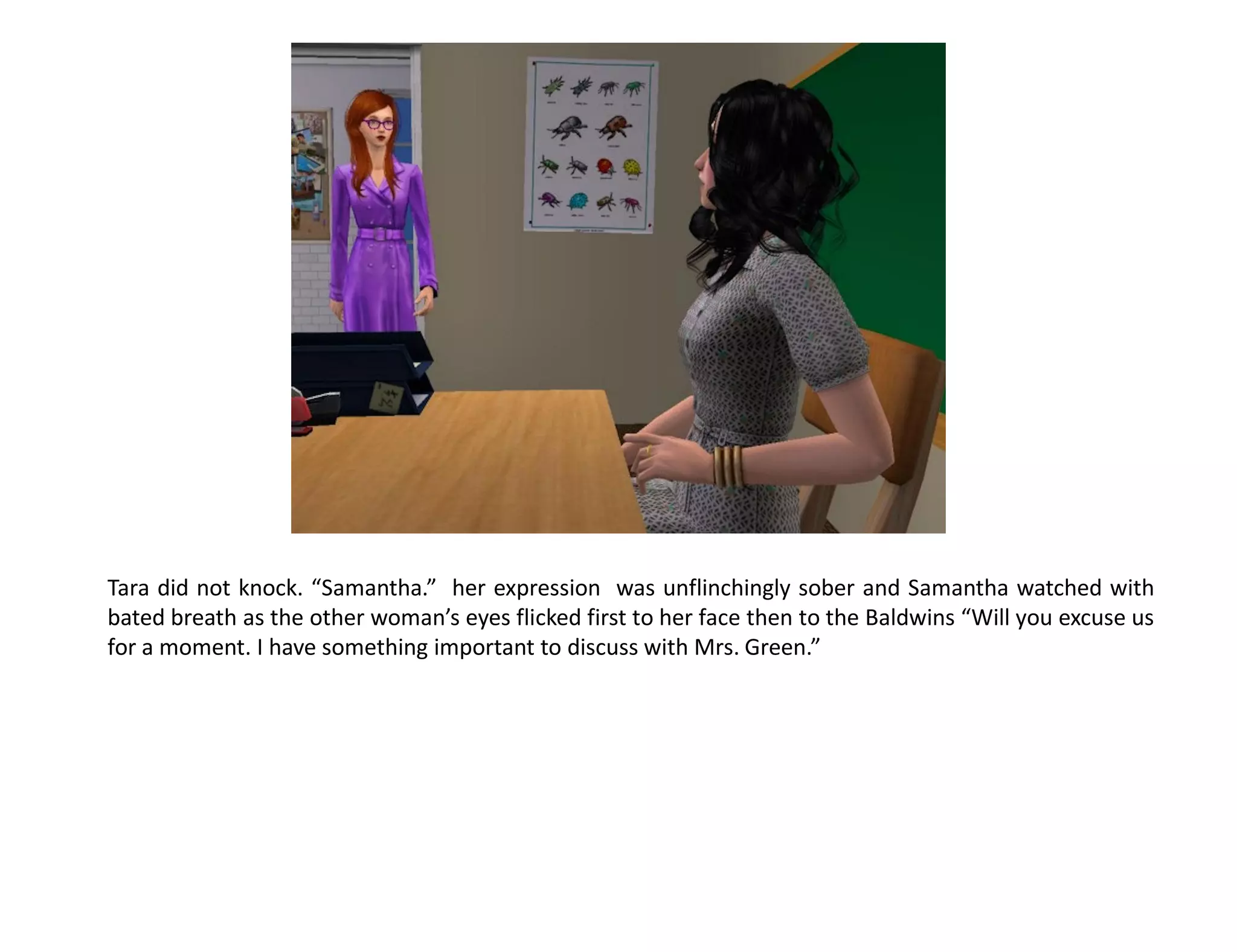 Tara did not knock. “Samantha.” her expression was unflinchingly sober and Samantha watched with
bated breath as the other woman’s eyes flicked first to her face then to the Baldwins “Will you excuse us
for a moment. I have something important to discuss with Mrs. Green.”
 