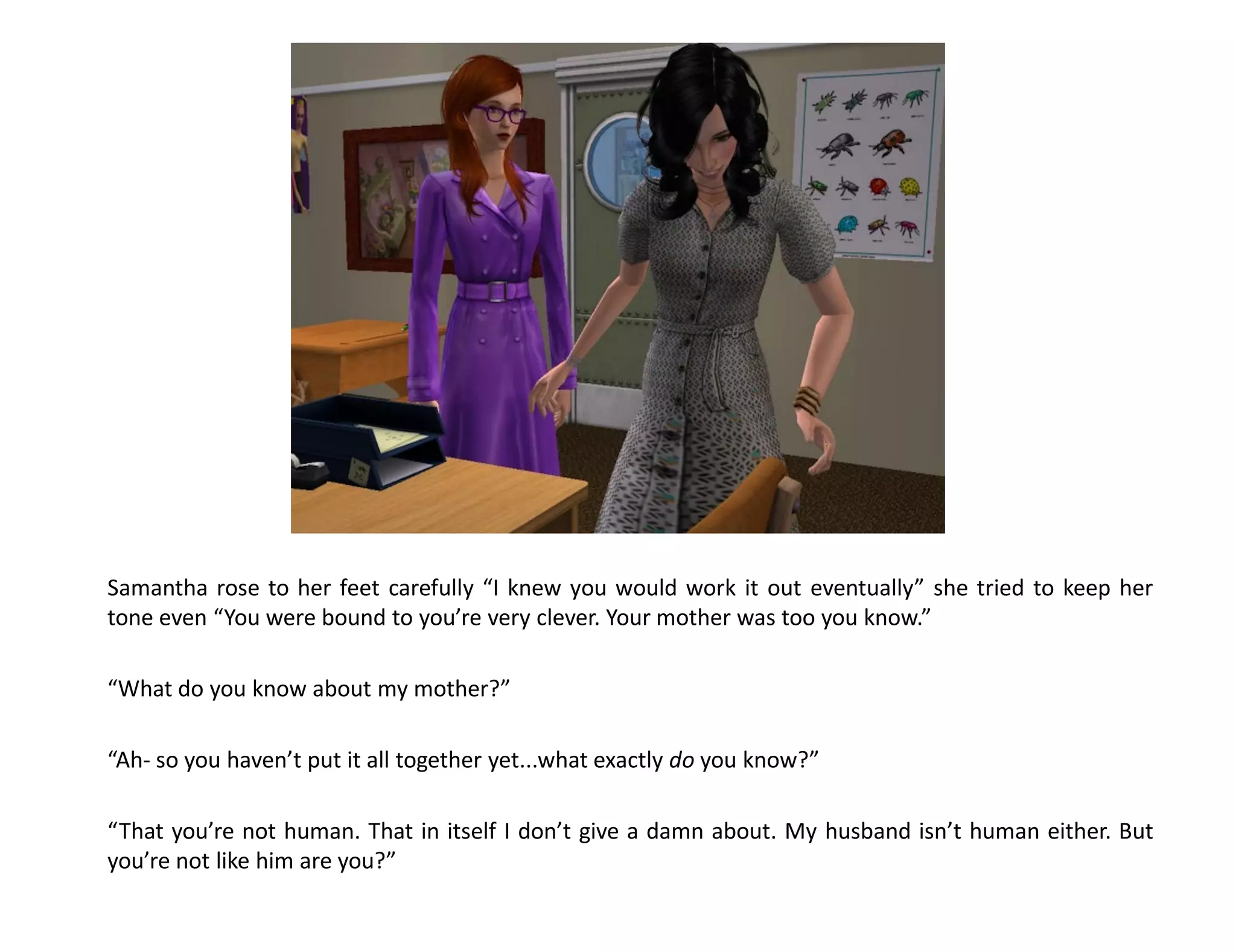 Samantha rose to her feet carefully “I knew you would work it out eventually” she tried to keep her
tone even “You were bound to you’re very clever. Your mother was too you know.”

“What do you know about my mother?”

“Ah- so you haven’t put it all together yet...what exactly do you know?”

“That you’re not human. That in itself I don’t give a damn about. My husband isn’t human either. But
you’re not like him are you?”
 