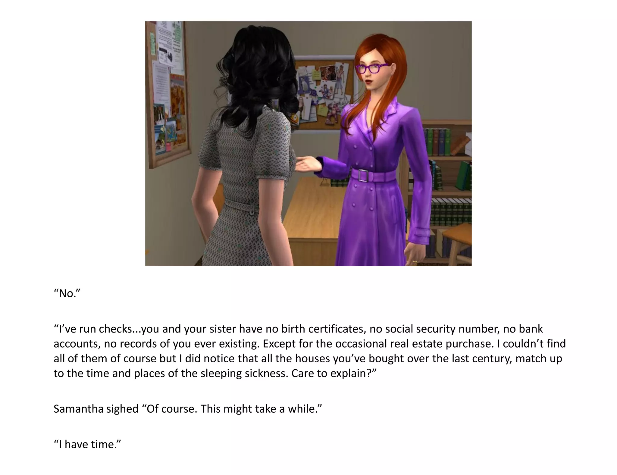 “No.”

“I’ve run checks...you and your sister have no birth certificates, no social security number, no bank
accounts, no records of you ever existing. Except for the occasional real estate purchase. I couldn’t find
all of them of course but I did notice that all the houses you’ve bought over the last century, match up
to the time and places of the sleeping sickness. Care to explain?”

Samantha sighed “Of course. This might take a while.”

“I have time.”
 