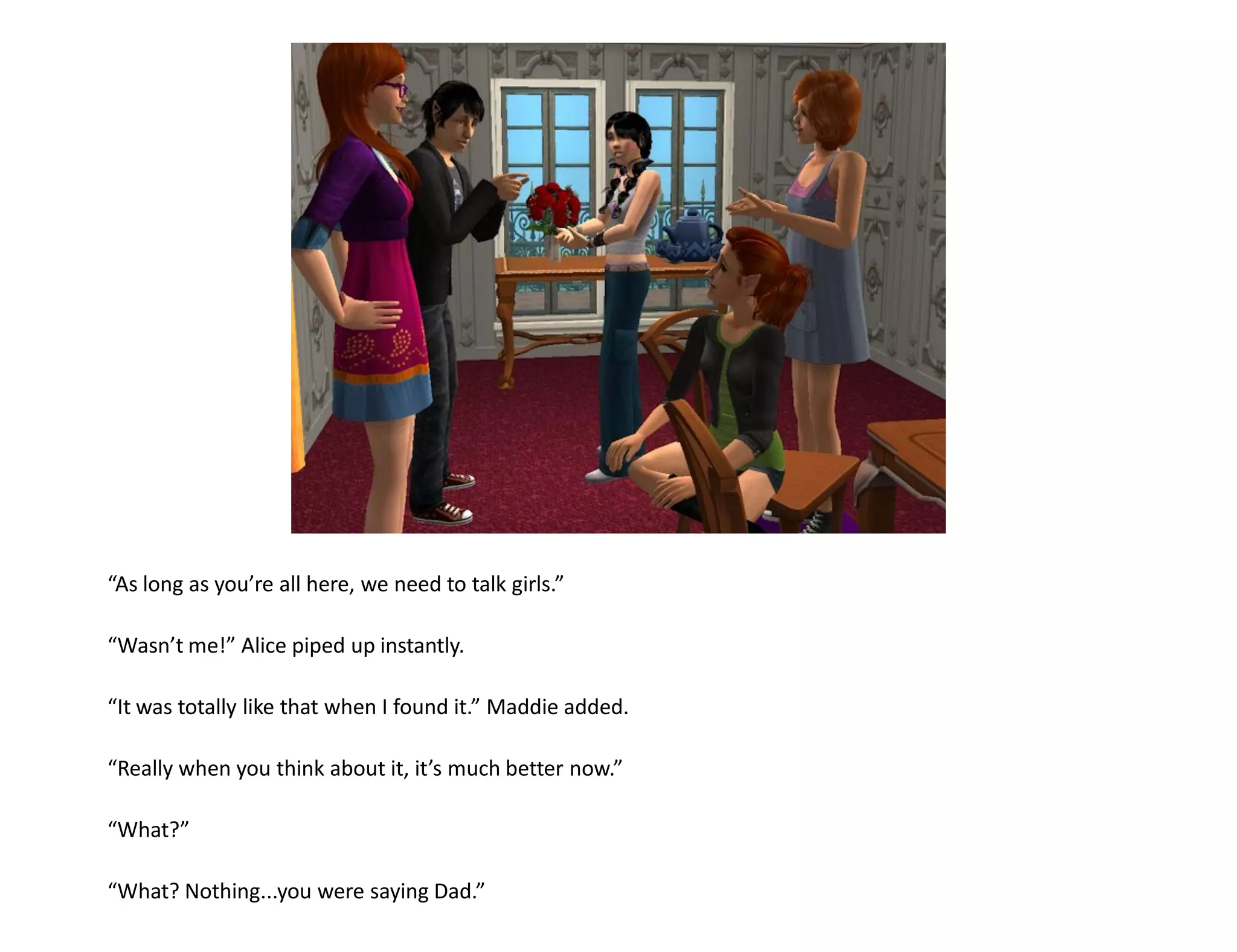 “As long as you’re all here, we need to talk girls.”

“Wasn’t me!” Alice piped up instantly.

“It was totally like that when I found it.” Maddie added.

“Really when you think about it, it’s much better now.”

“What?”

“What? Nothing...you were saying Dad.”
 