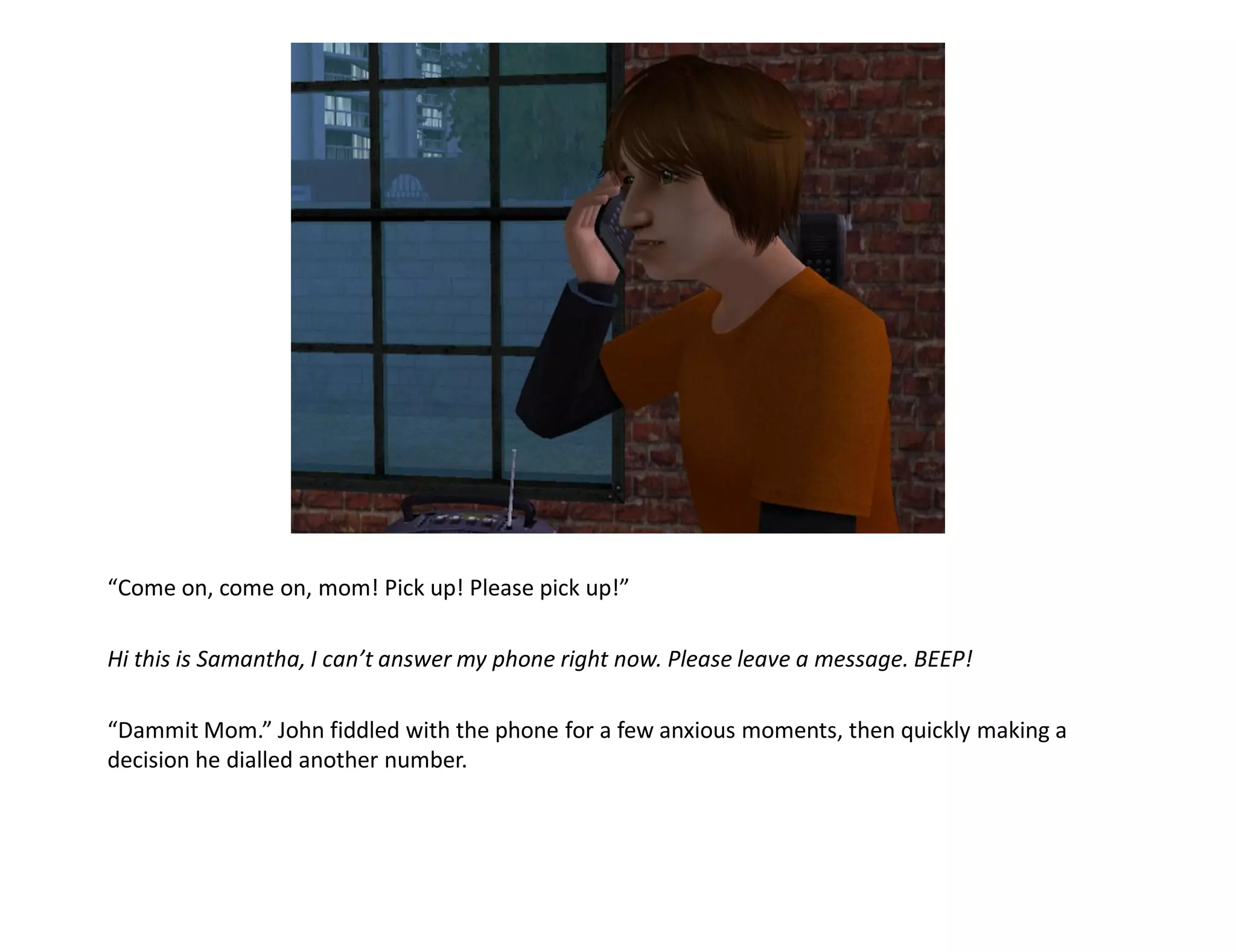 “Come on, come on, mom! Pick up! Please pick up!”

Hi this is Samantha, I can’t answer my phone right now. Please leave a message. BEEP!

“Dammit Mom.” John fiddled with the phone for a few anxious moments, then quickly making a
decision he dialled another number.
 