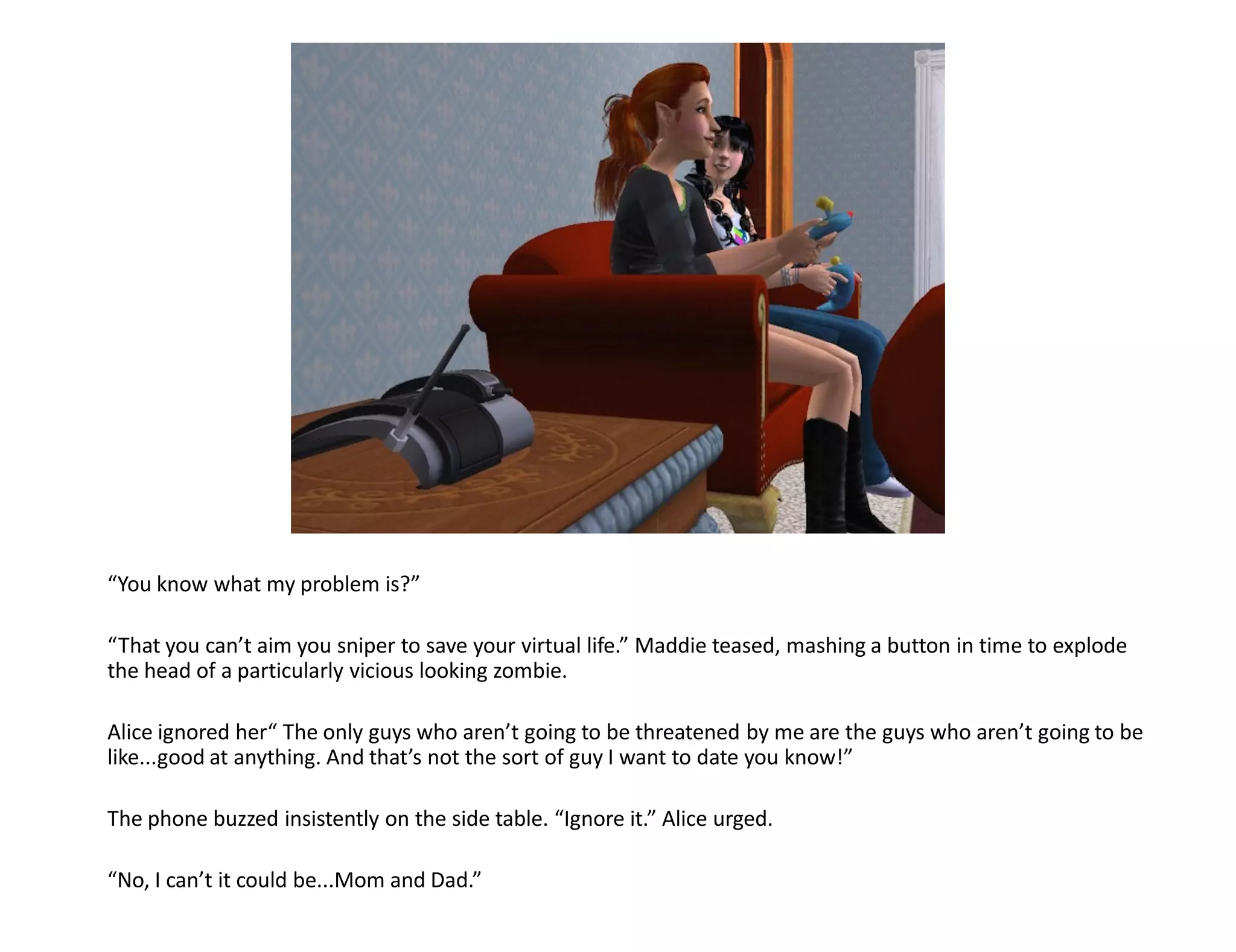 “You know what my problem is?”

“That you can’t aim you sniper to save your virtual life.” Maddie teased, mashing a button in time to explode
the head of a particularly vicious looking zombie.

Alice ignored her“ The only guys who aren’t going to be threatened by me are the guys who aren’t going to be
like...good at anything. And that’s not the sort of guy I want to date you know!”

The phone buzzed insistently on the side table. “Ignore it.” Alice urged.

“No, I can’t it could be...Mom and Dad.”
 