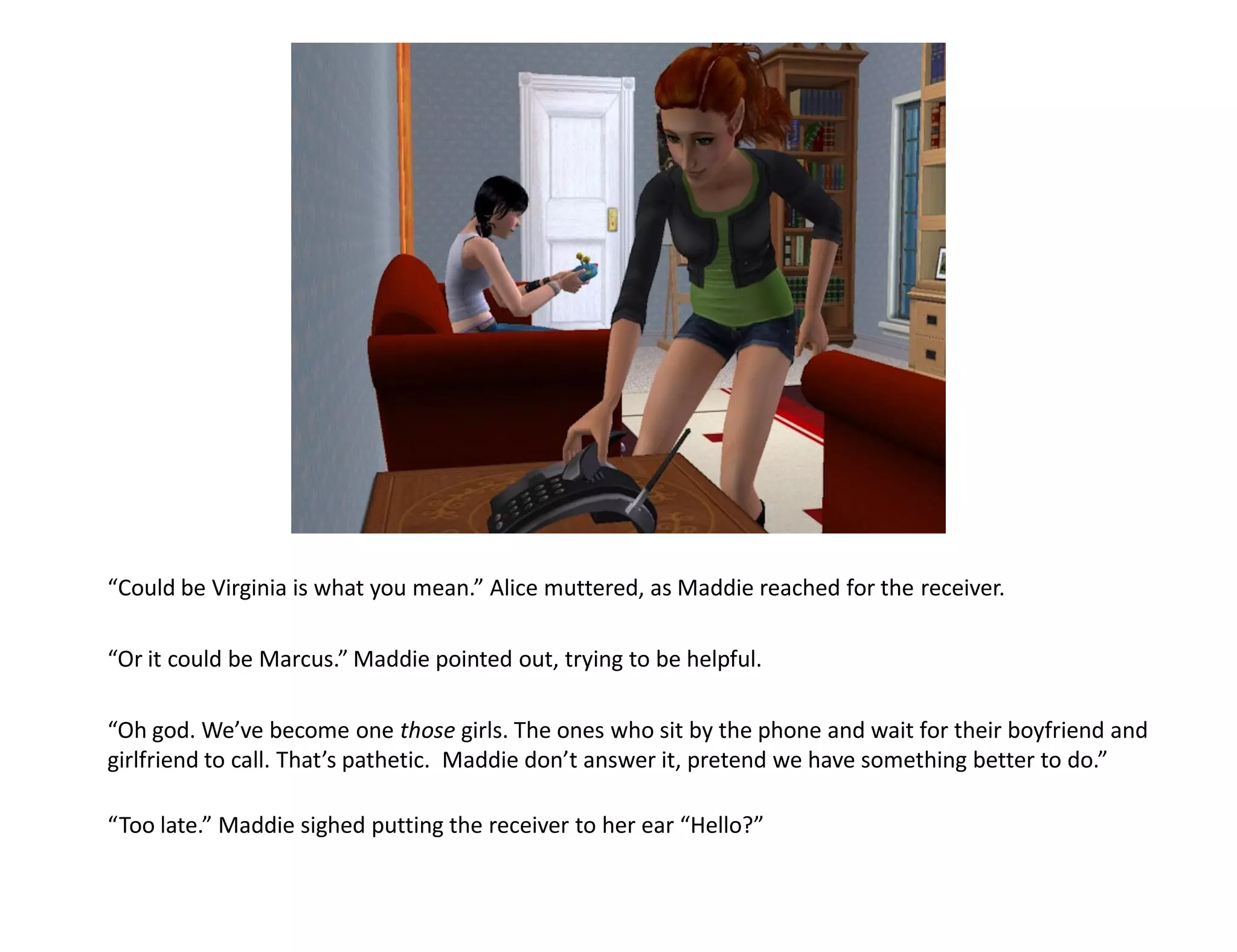 “Could be Virginia is what you mean.” Alice muttered, as Maddie reached for the receiver.

“Or it could be Marcus.” Maddie pointed out, trying to be helpful.

“Oh god. We’ve become one those girls. The ones who sit by the phone and wait for their boyfriend and
girlfriend to call. That’s pathetic. Maddie don’t answer it, pretend we have something better to do.”

“Too late.” Maddie sighed putting the receiver to her ear “Hello?”
 