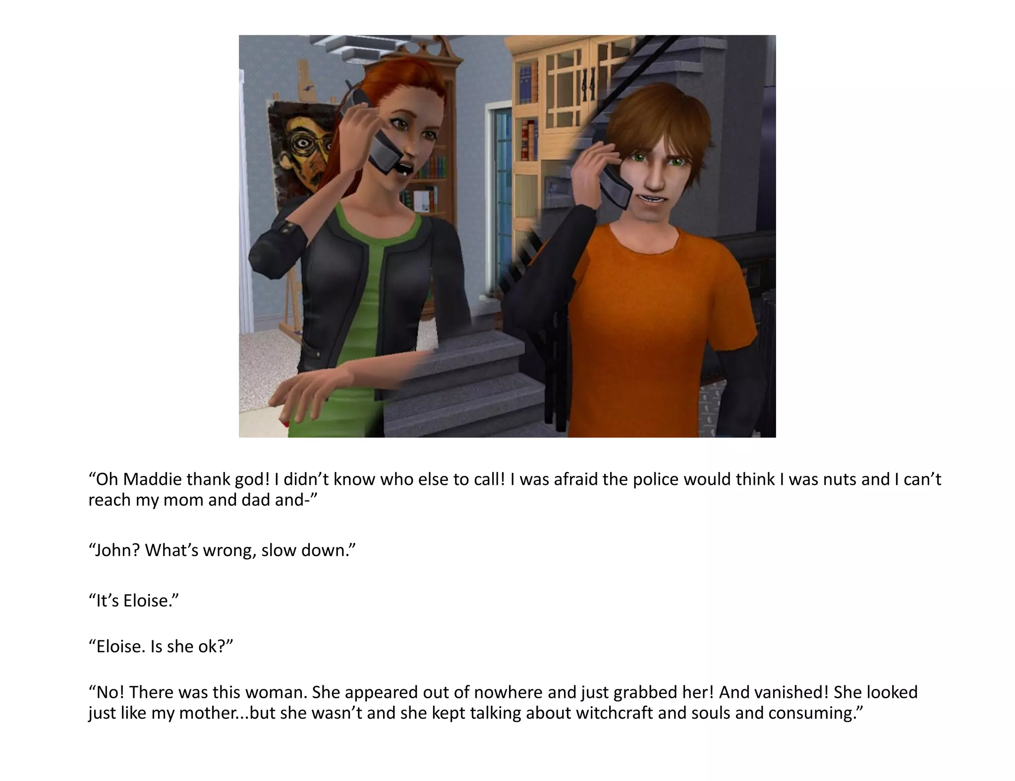 “Oh Maddie thank god! I didn’t know who else to call! I was afraid the police would think I was nuts and I can’t
reach my mom and dad and-”

“John? What’s wrong, slow down.”

“It’s Eloise.”

“Eloise. Is she ok?”

“No! There was this woman. She appeared out of nowhere and just grabbed her! And vanished! She looked
just like my mother...but she wasn’t and she kept talking about witchcraft and souls and consuming.”
 