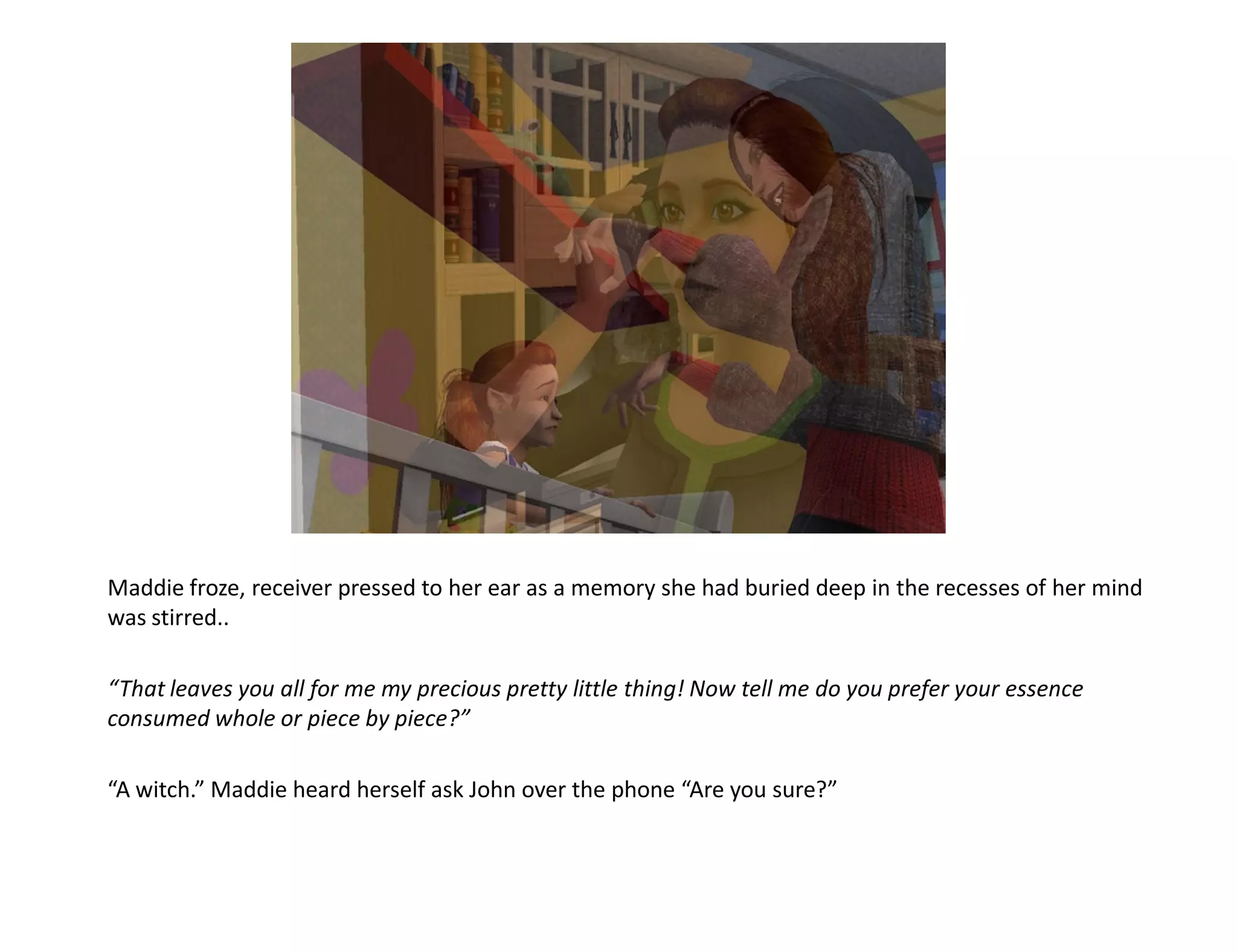 Maddie froze, receiver pressed to her ear as a memory she had buried deep in the recesses of her mind
was stirred..

“That leaves you all for me my precious pretty little thing! Now tell me do you prefer your essence
consumed whole or piece by piece?”

“A witch.” Maddie heard herself ask John over the phone “Are you sure?”
 