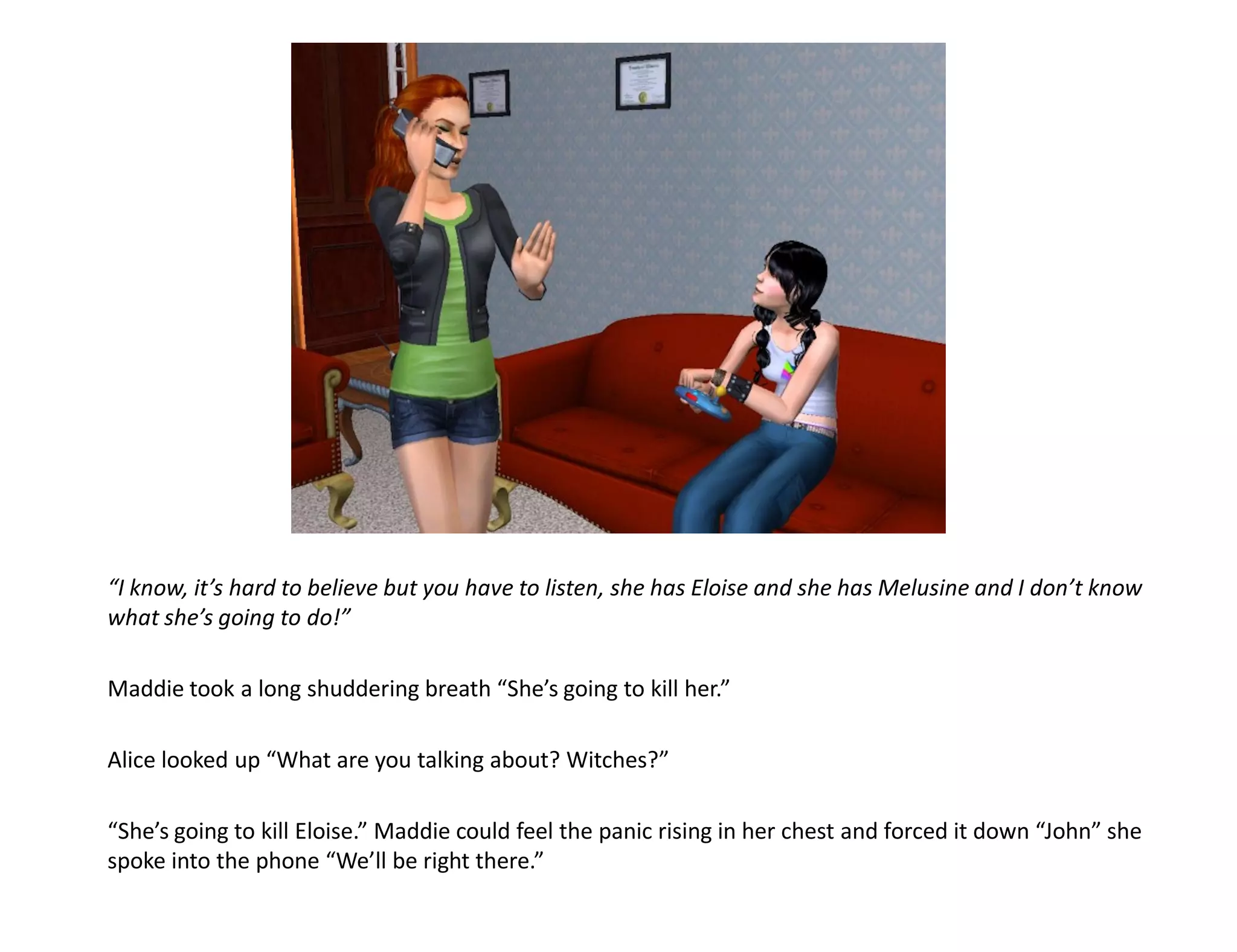 “I know, it’s hard to believe but you have to listen, she has Eloise and she has Melusine and I don’t know
what she’s going to do!”

Maddie took a long shuddering breath “She’s going to kill her.”

Alice looked up “What are you talking about? Witches?”

“She’s going to kill Eloise.” Maddie could feel the panic rising in her chest and forced it down “John” she
spoke into the phone “We’ll be right there.”
 