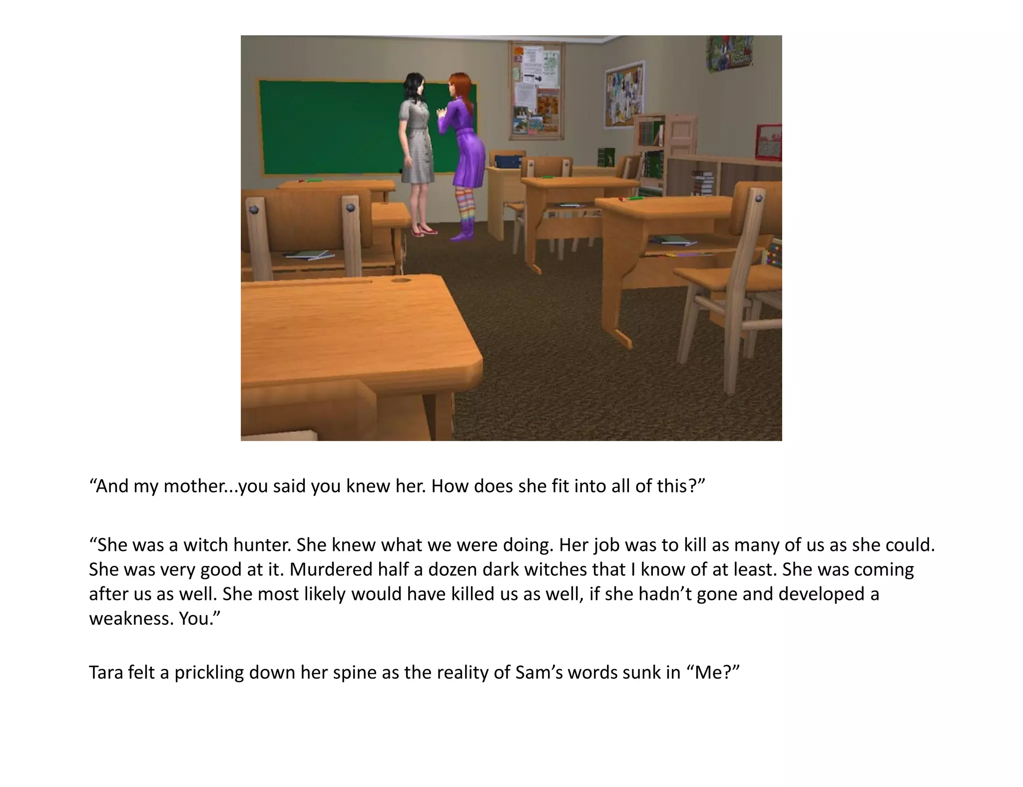 “And my mother...you said you knew her. How does she fit into all of this?”

“She was a witch hunter. She knew what we were doing. Her job was to kill as many of us as she could.
She was very good at it. Murdered half a dozen dark witches that I know of at least. She was coming
after us as well. She most likely would have killed us as well, if she hadn’t gone and developed a
weakness. You.”

Tara felt a prickling down her spine as the reality of Sam’s words sunk in “Me?”
 