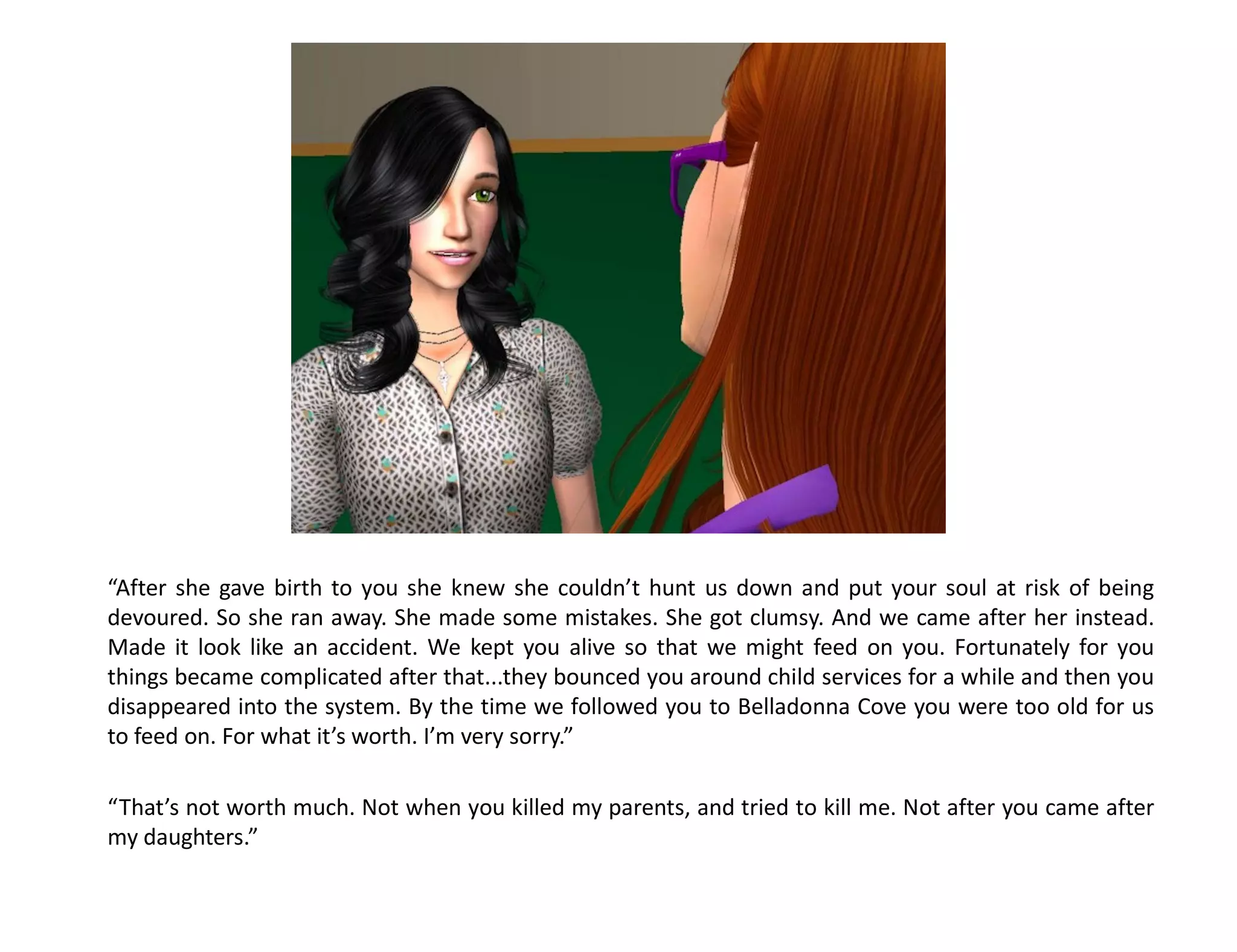 “After she gave birth to you she knew she couldn’t hunt us down and put your soul at risk of being
devoured. So she ran away. She made some mistakes. She got clumsy. And we came after her instead.
Made it look like an accident. We kept you alive so that we might feed on you. Fortunately for you
things became complicated after that...they bounced you around child services for a while and then you
disappeared into the system. By the time we followed you to Belladonna Cove you were too old for us
to feed on. For what it’s worth. I’m very sorry.”

“That’s not worth much. Not when you killed my parents, and tried to kill me. Not after you came after
my daughters.”
 