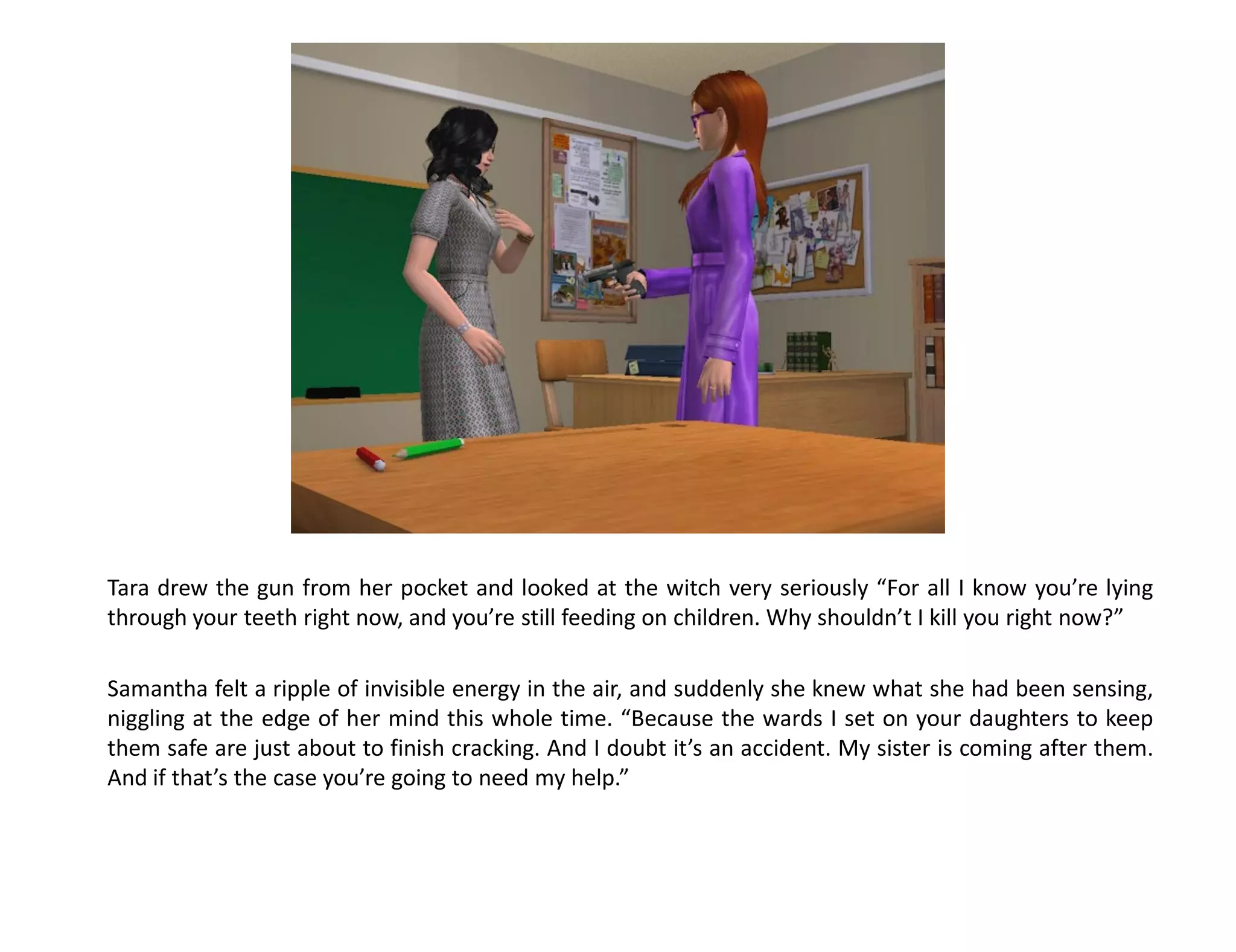 Tara drew the gun from her pocket and looked at the witch very seriously “For all I know you’re lying
through your teeth right now, and you’re still feeding on children. Why shouldn’t I kill you right now?”

Samantha felt a ripple of invisible energy in the air, and suddenly she knew what she had been sensing,
niggling at the edge of her mind this whole time. “Because the wards I set on your daughters to keep
them safe are just about to finish cracking. And I doubt it’s an accident. My sister is coming after them.
And if that’s the case you’re going to need my help.”
 