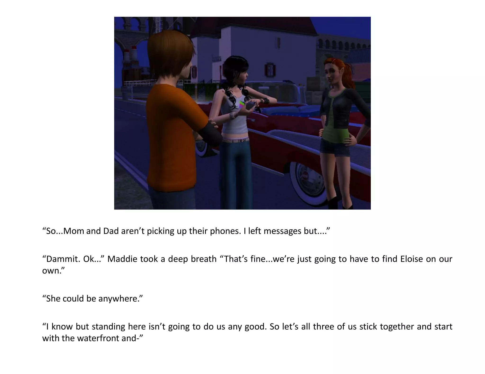 “So...Mom and Dad aren’t picking up their phones. I left messages but....”

“Dammit. Ok...” Maddie took a deep breath “That’s fine...we’re just going to have to find Eloise on our
own.”

“She could be anywhere.”

“I know but standing here isn’t going to do us any good. So let’s all three of us stick together and start
with the waterfront and-”
 