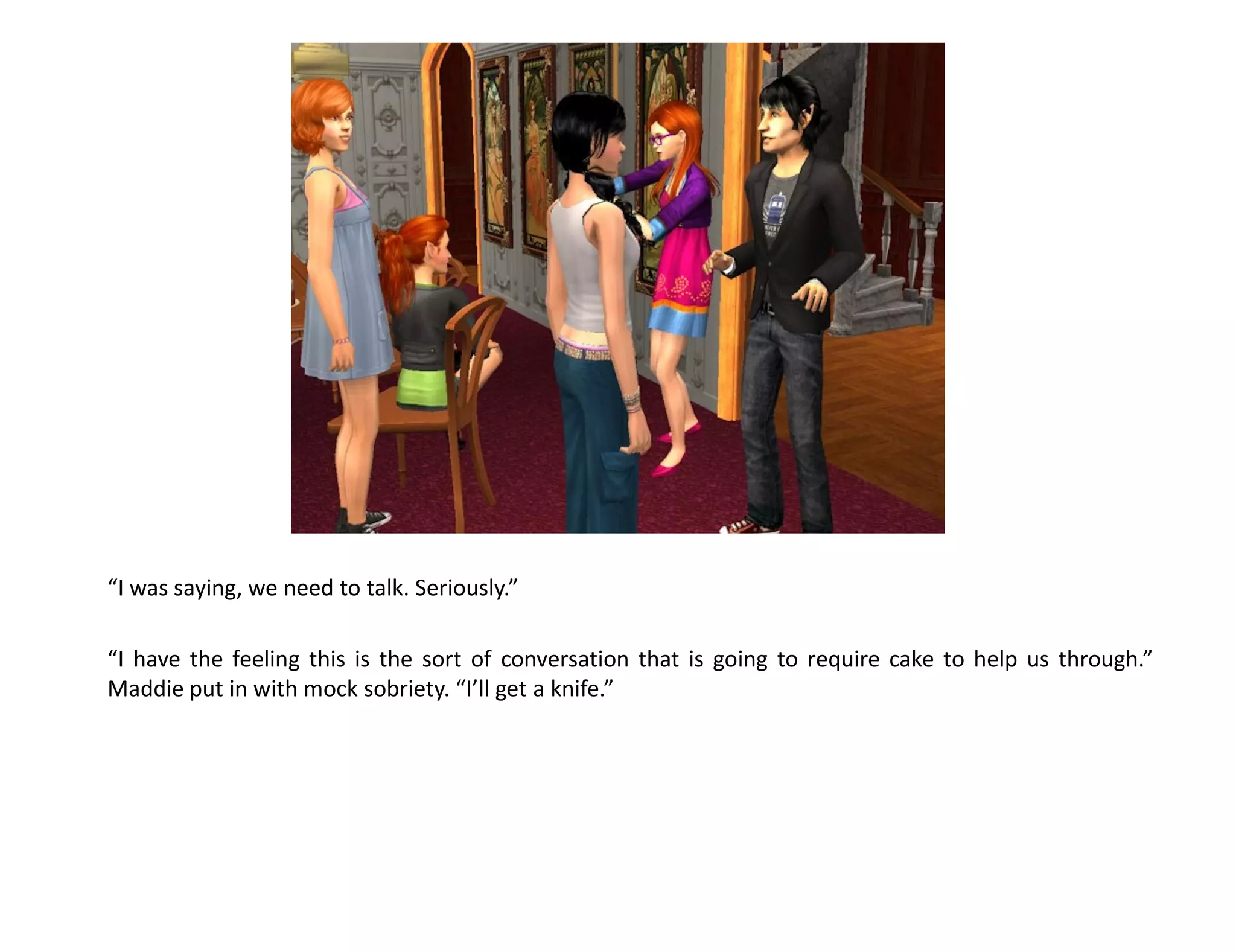 “I was saying, we need to talk. Seriously.”

“I have the feeling this is the sort of conversation that is going to require cake to help us through.”
Maddie put in with mock sobriety. “I’ll get a knife.”
 