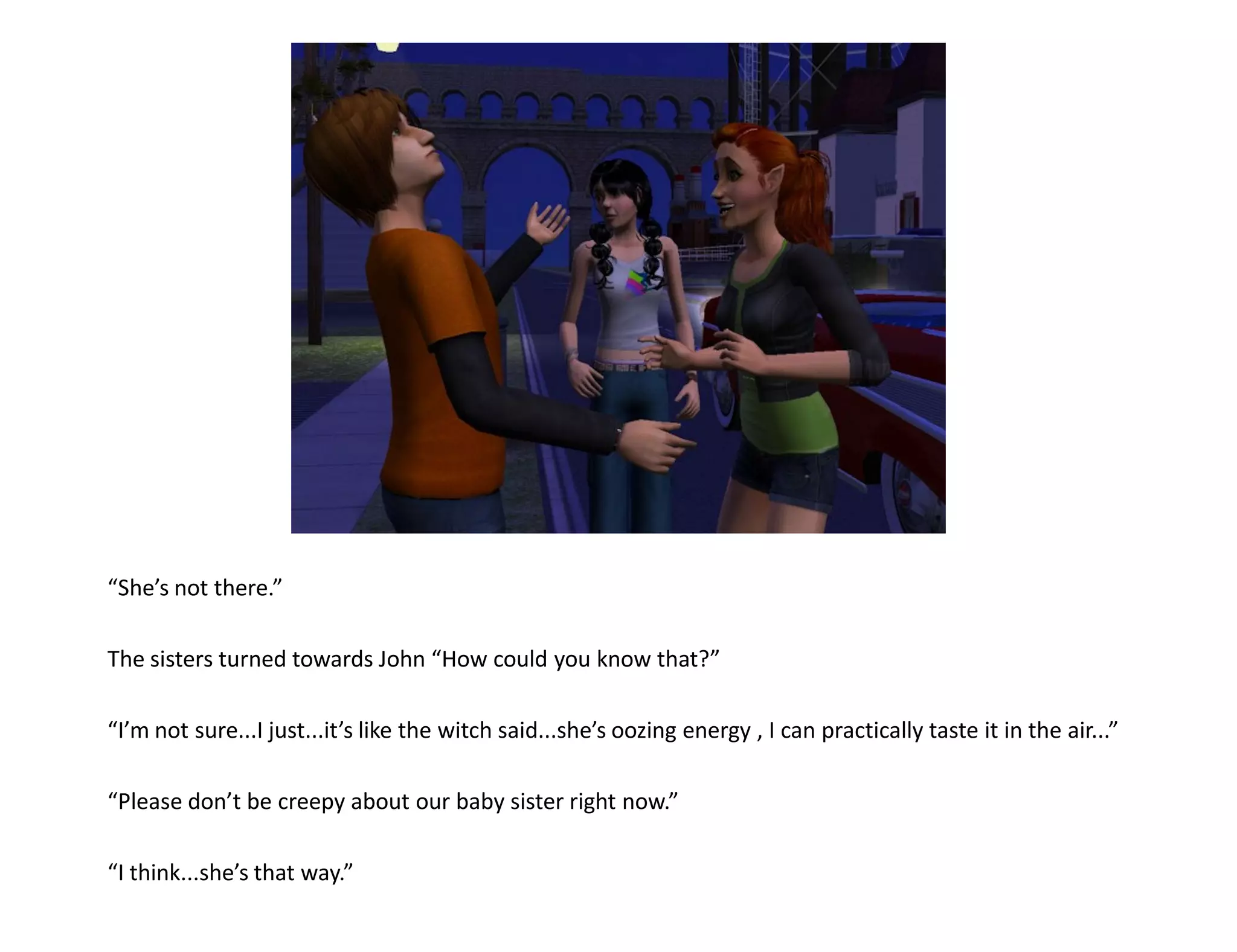 “She’s not there.”

The sisters turned towards John “How could you know that?”

“I’m not sure...I just...it’s like the witch said...she’s oozing energy , I can practically taste it in the air...”

“Please don’t be creepy about our baby sister right now.”

“I think...she’s that way.”
 
