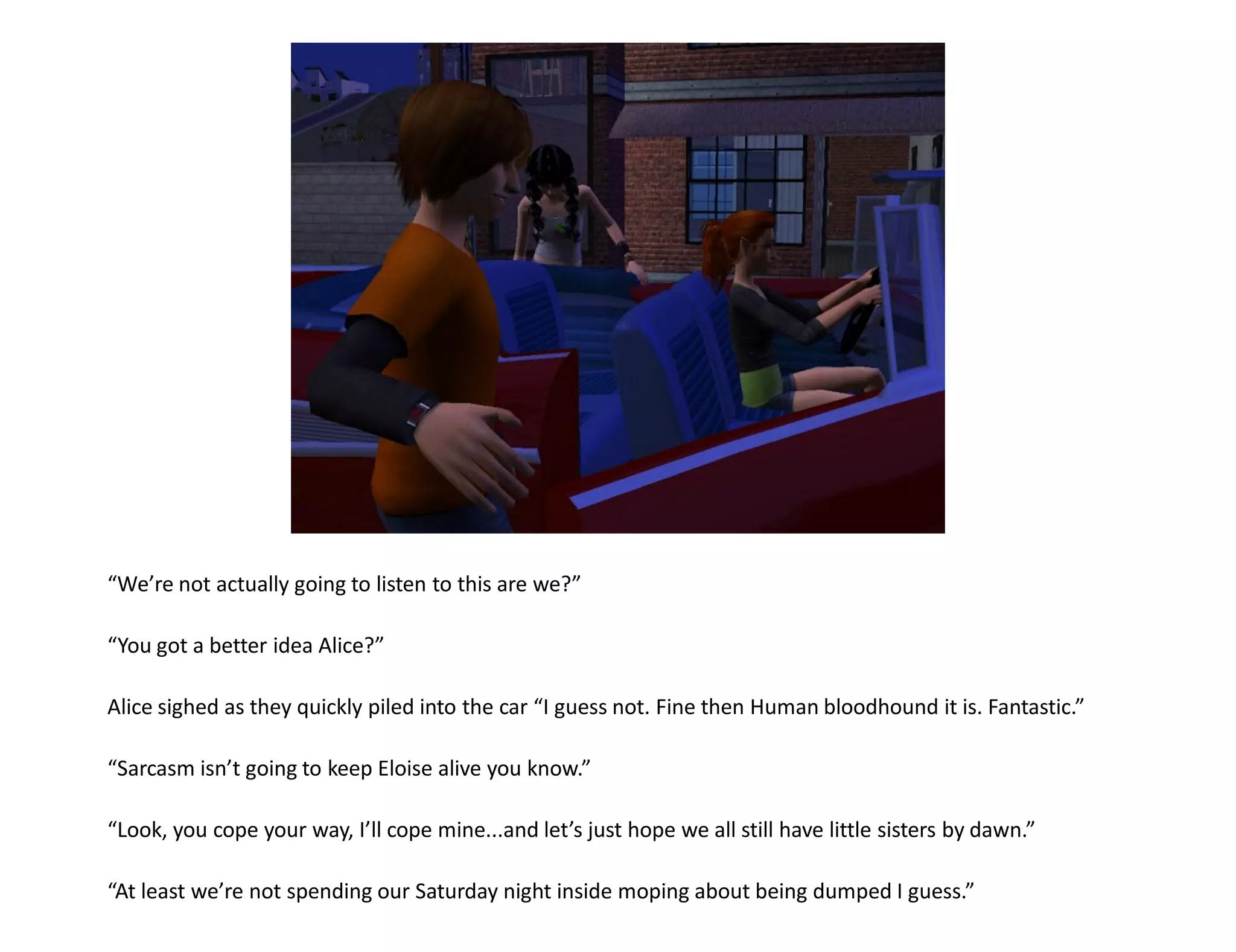 “We’re not actually going to listen to this are we?”

“You got a better idea Alice?”

Alice sighed as they quickly piled into the car “I guess not. Fine then Human bloodhound it is. Fantastic.”

“Sarcasm isn’t going to keep Eloise alive you know.”

“Look, you cope your way, I’ll cope mine...and let’s just hope we all still have little sisters by dawn.”

“At least we’re not spending our Saturday night inside moping about being dumped I guess.”
 
