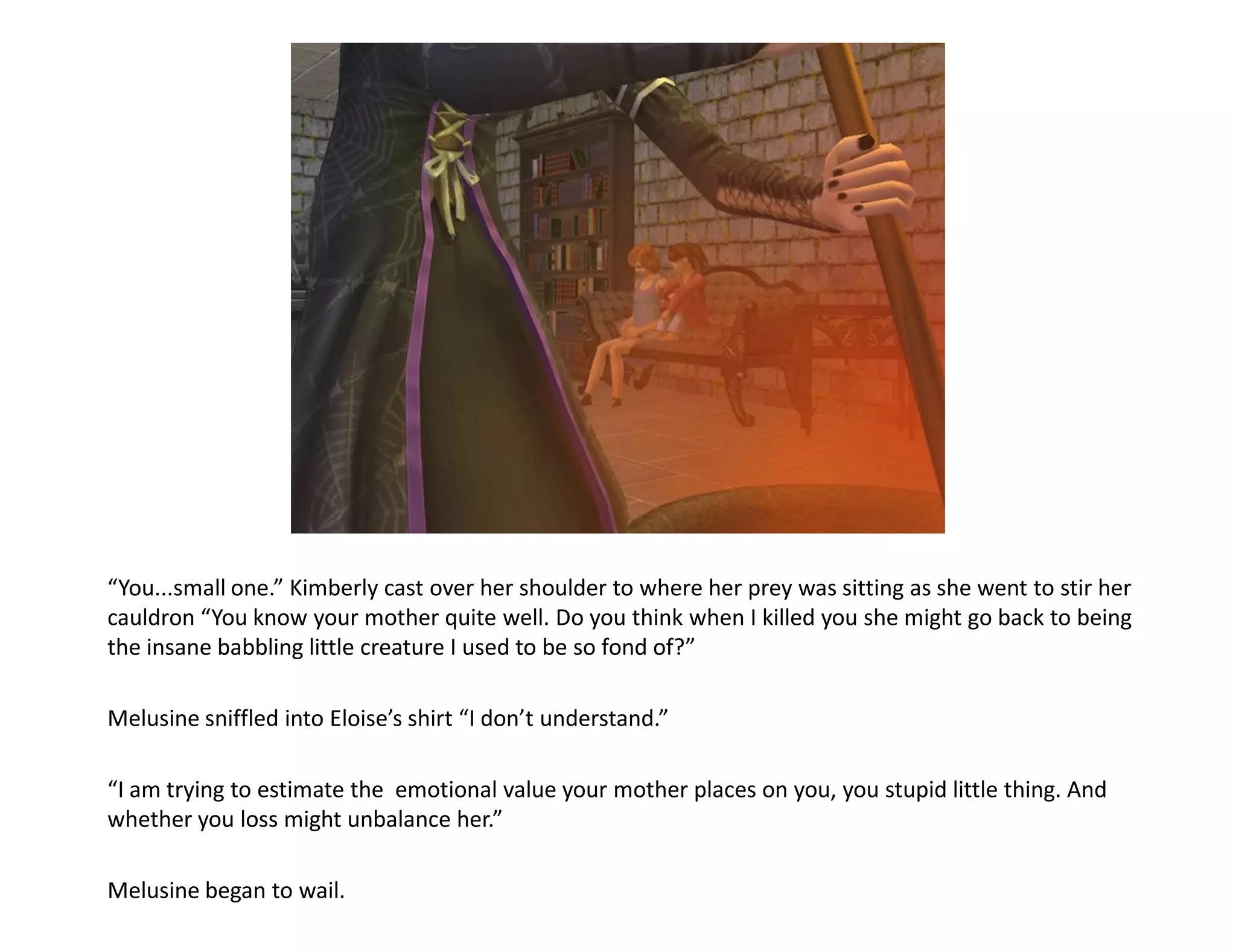 “You...small one.” Kimberly cast over her shoulder to where her prey was sitting as she went to stir her
cauldron “You know your mother quite well. Do you think when I killed you she might go back to being
the insane babbling little creature I used to be so fond of?”

Melusine sniffled into Eloise’s shirt “I don’t understand.”

“I am trying to estimate the emotional value your mother places on you, you stupid little thing. And
whether you loss might unbalance her.”

Melusine began to wail.
 