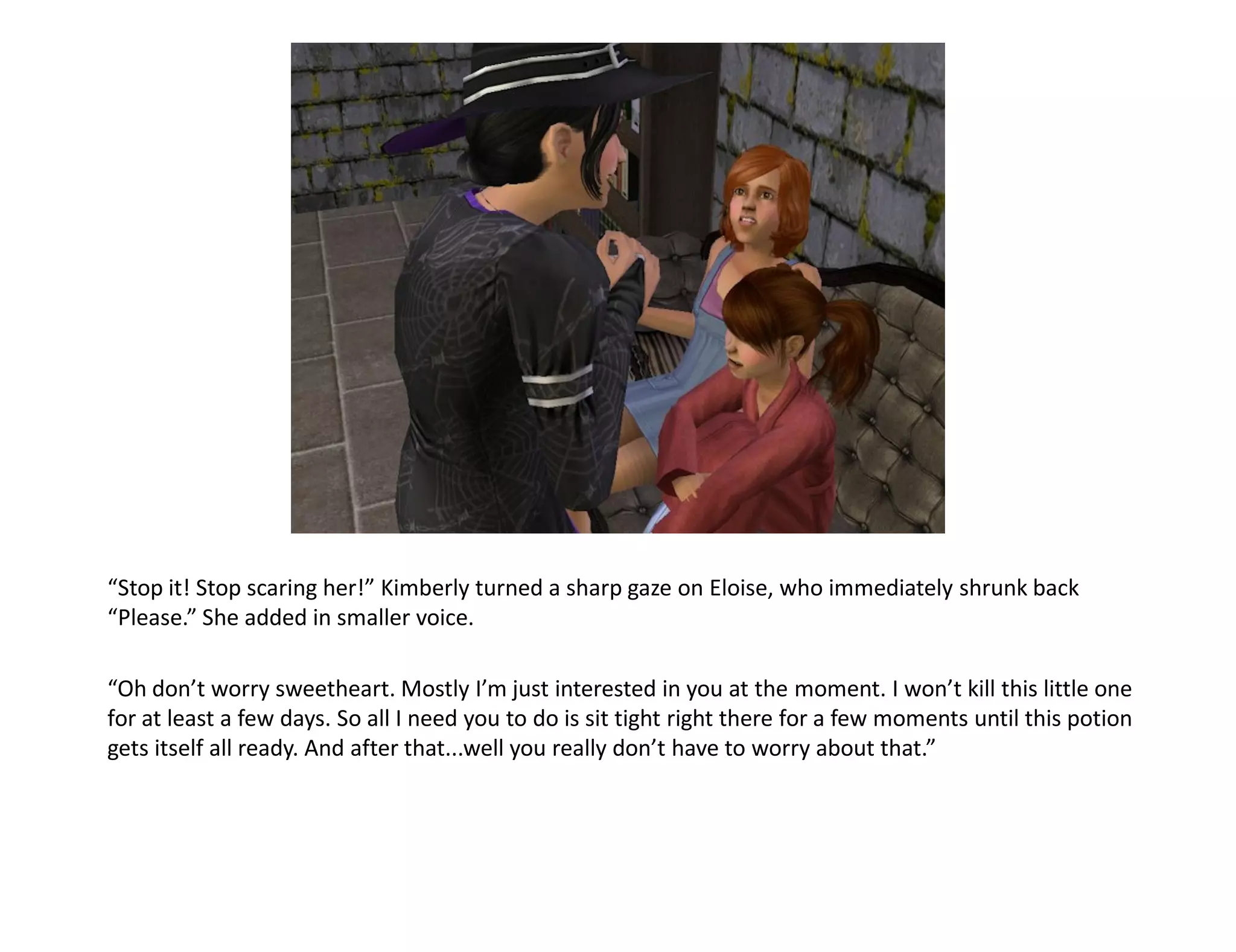 “Stop it! Stop scaring her!” Kimberly turned a sharp gaze on Eloise, who immediately shrunk back
“Please.” She added in smaller voice.

“Oh don’t worry sweetheart. Mostly I’m just interested in you at the moment. I won’t kill this little one
for at least a few days. So all I need you to do is sit tight right there for a few moments until this potion
gets itself all ready. And after that...well you really don’t have to worry about that.”
 