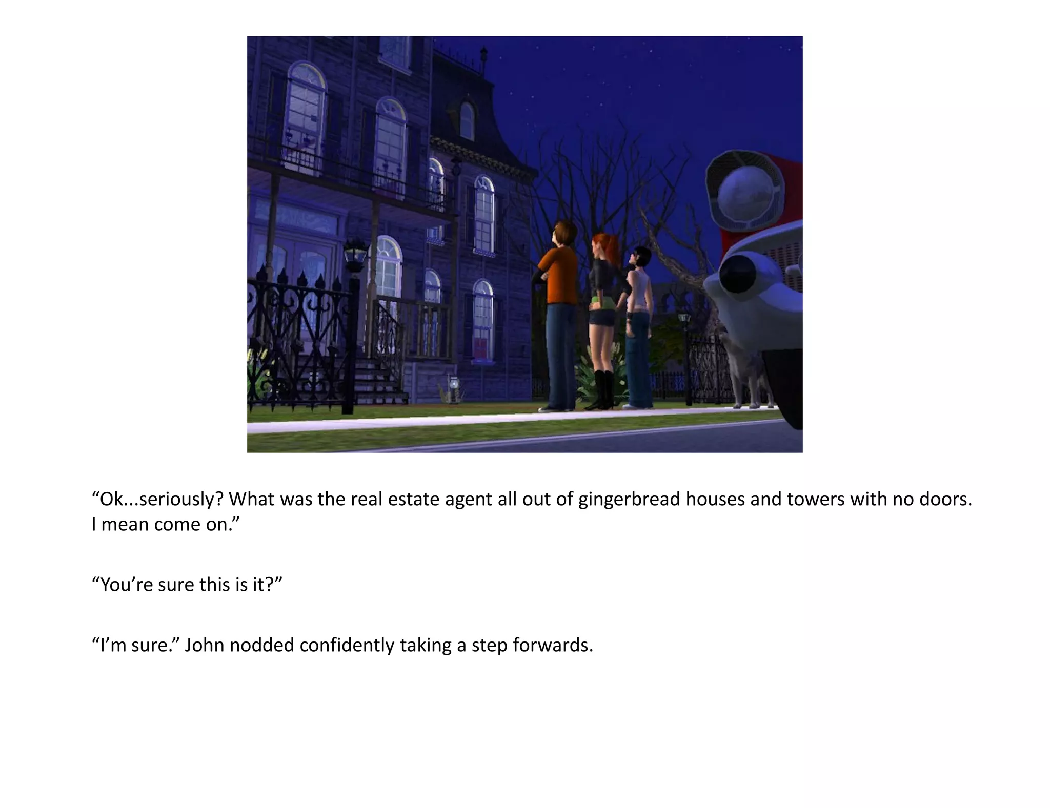 “Ok...seriously? What was the real estate agent all out of gingerbread houses and towers with no doors.
I mean come on.”

“You’re sure this is it?”

“I’m sure.” John nodded confidently taking a step forwards.
 