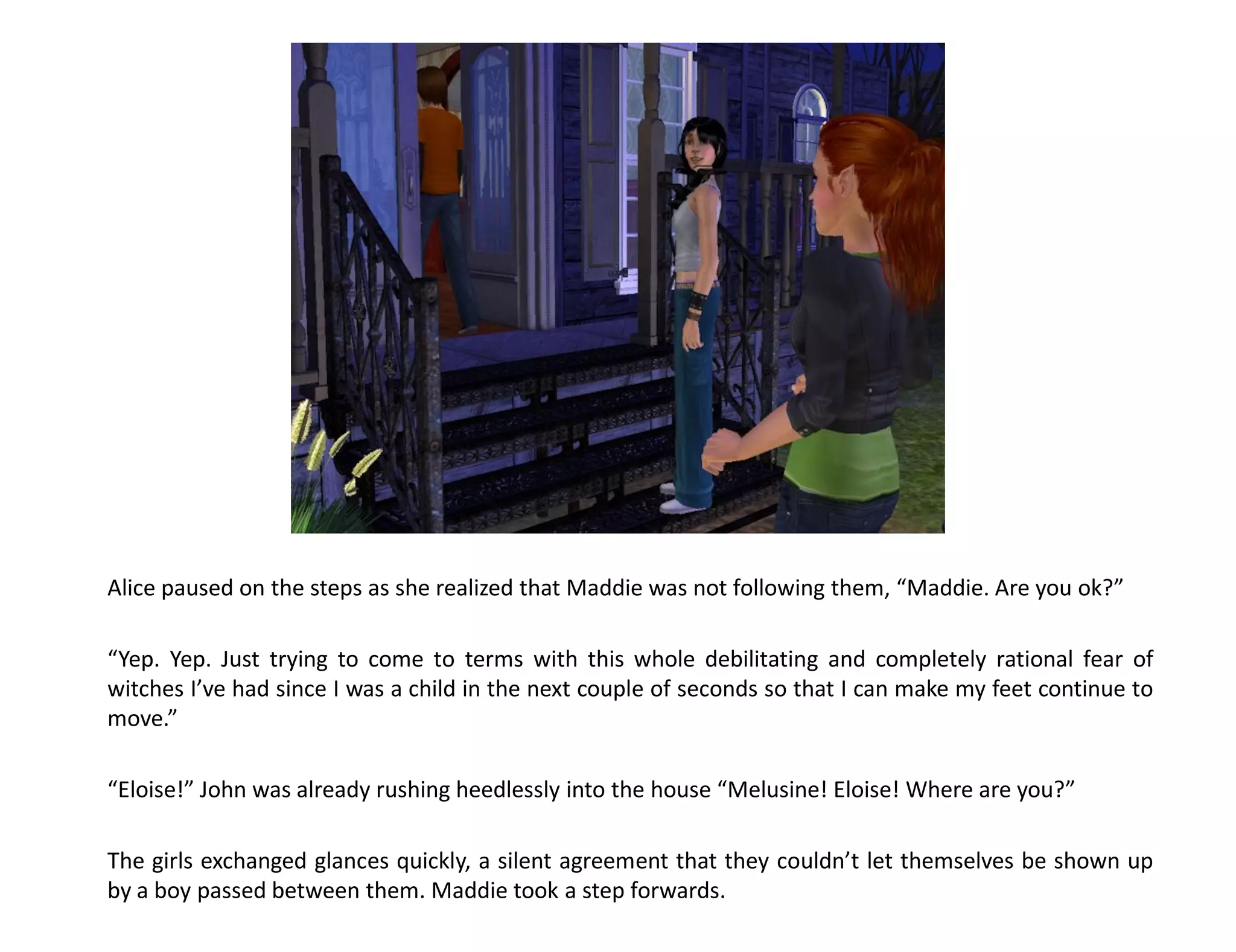 Alice paused on the steps as she realized that Maddie was not following them, “Maddie. Are you ok?”

“Yep. Yep. Just trying to come to terms with this whole debilitating and completely rational fear of
witches I’ve had since I was a child in the next couple of seconds so that I can make my feet continue to
move.”

“Eloise!” John was already rushing heedlessly into the house “Melusine! Eloise! Where are you?”

The girls exchanged glances quickly, a silent agreement that they couldn’t let themselves be shown up
by a boy passed between them. Maddie took a step forwards.
 