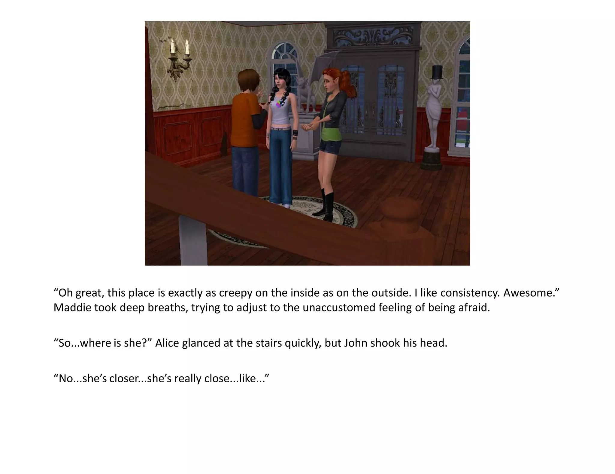 “Oh great, this place is exactly as creepy on the inside as on the outside. I like consistency. Awesome.”
Maddie took deep breaths, trying to adjust to the unaccustomed feeling of being afraid.

“So...where is she?” Alice glanced at the stairs quickly, but John shook his head.

“No...she’s closer...she’s really close...like...”
 
