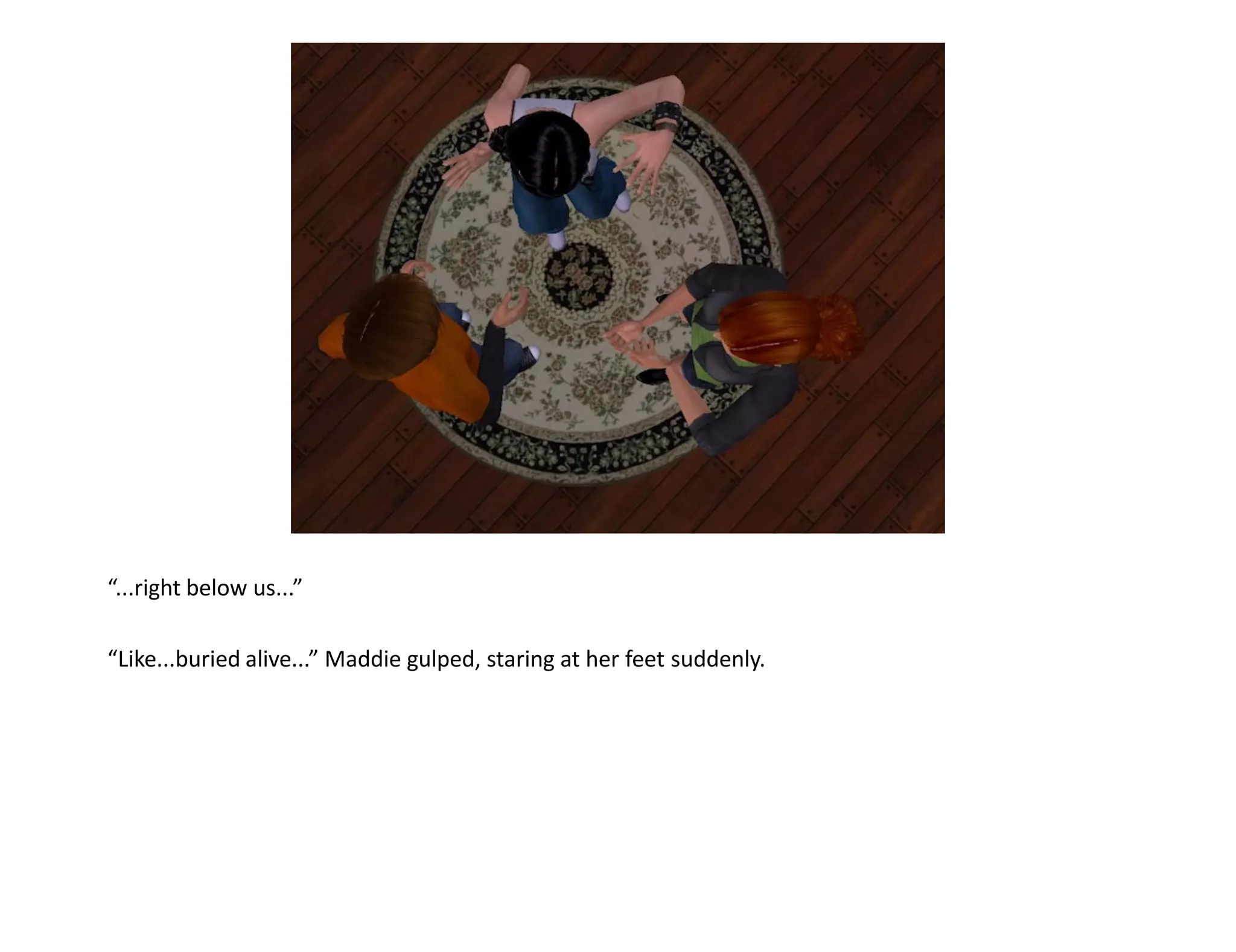 “...right below us...”

“Like...buried alive...” Maddie gulped, staring at her feet suddenly.
 