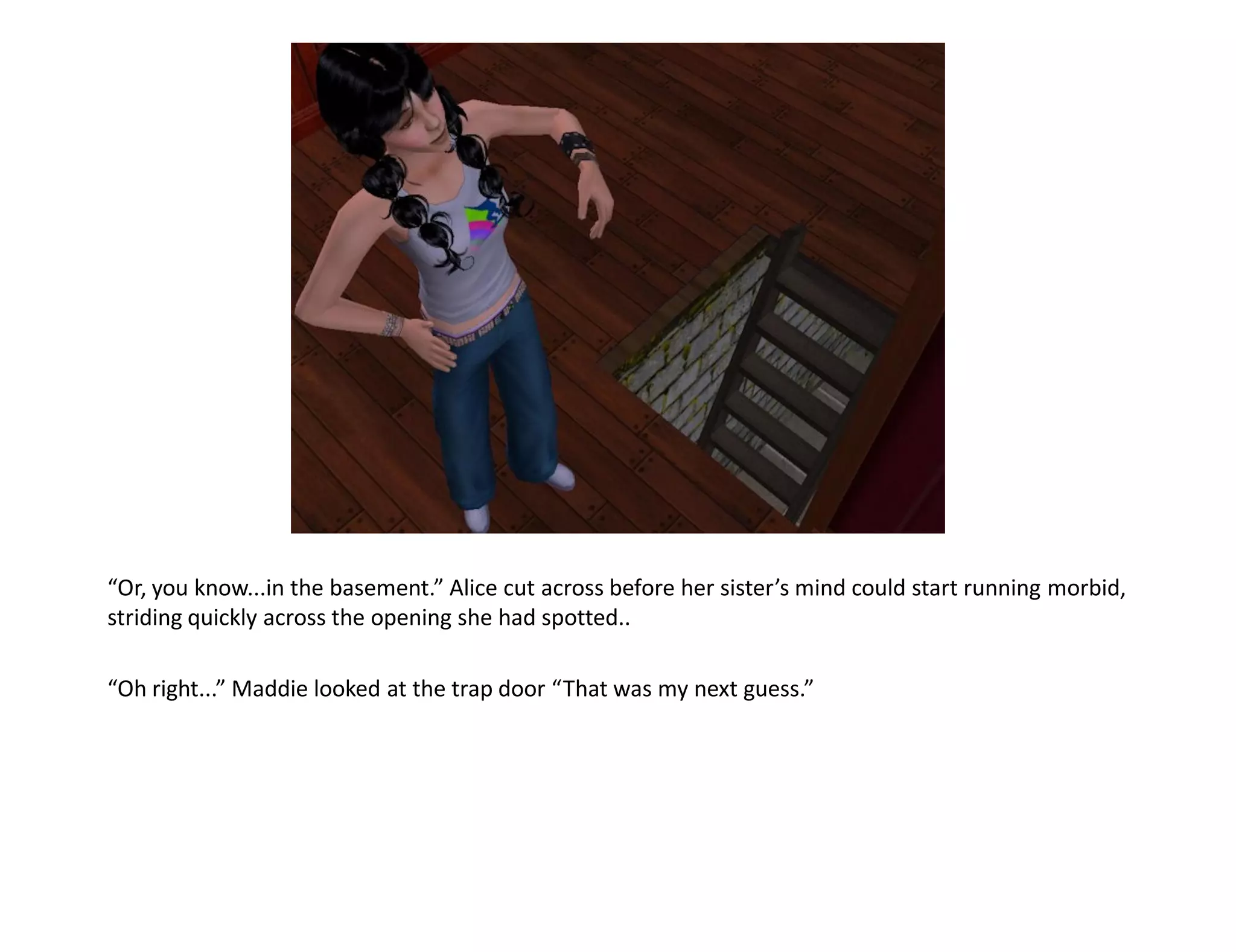 “Or, you know...in the basement.” Alice cut across before her sister’s mind could start running morbid,
striding quickly across the opening she had spotted..

“Oh right...” Maddie looked at the trap door “That was my next guess.”
 