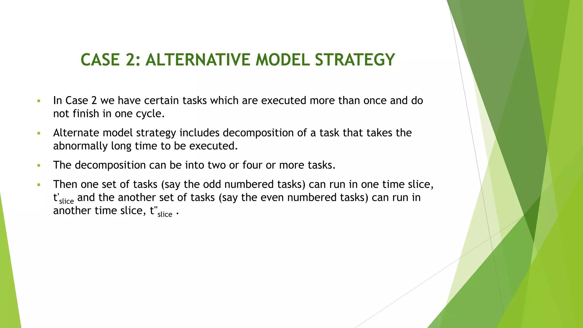 CASE 2: ALTERNATIVE MODEL STRATEGY
 In Case 2 we have certain tasks which are executed more than once and do
not finish in one cycle.
 Alternate model strategy includes decomposition of a task that takes the
abnormally long time to be executed.
 The decomposition can be into two or four or more tasks.
 Then one set of tasks (say the odd numbered tasks) can run in one time slice,
t'slice and the another set of tasks (say the even numbered tasks) can run in
another time slice, t''slice .
 