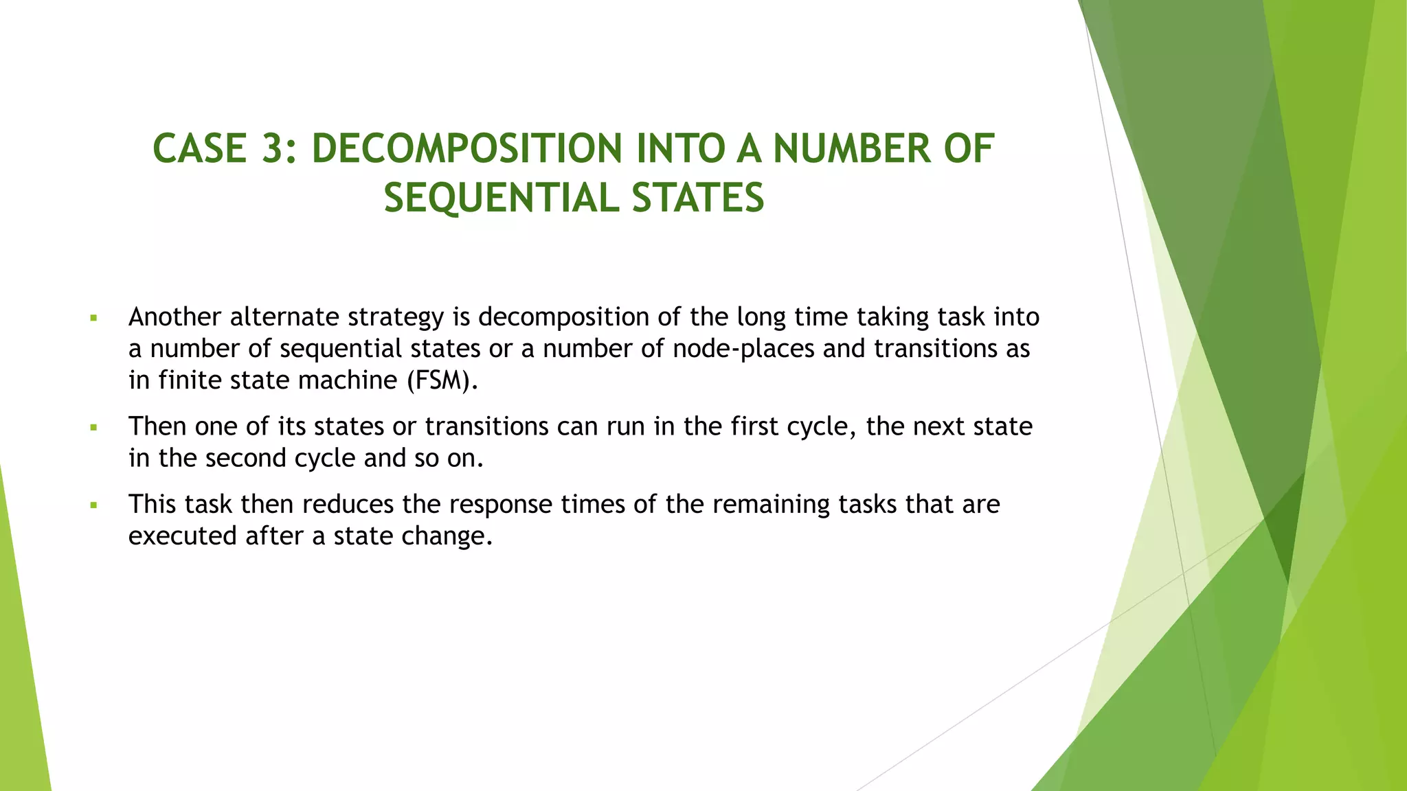 CASE 3: DECOMPOSITION INTO A NUMBER OF
SEQUENTIAL STATES
 Another alternate strategy is decomposition of the long time taking task into
a number of sequential states or a number of node-places and transitions as
in finite state machine (FSM).
 Then one of its states or transitions can run in the first cycle, the next state
in the second cycle and so on.
 This task then reduces the response times of the remaining tasks that are
executed after a state change.
 