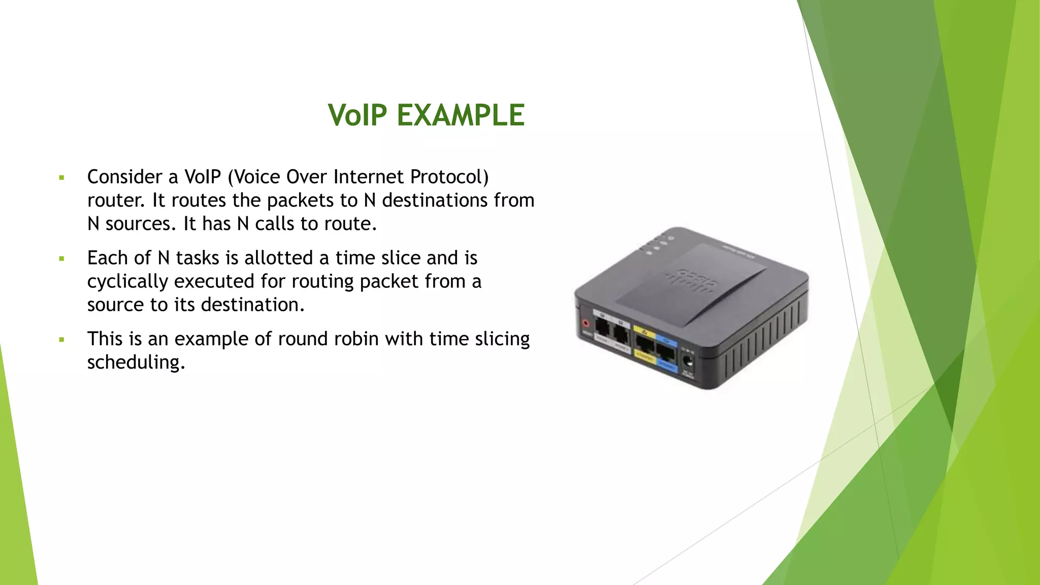 VoIP EXAMPLE
 Consider a VoIP (Voice Over Internet Protocol)
router. It routes the packets to N destinations from
N sources. It has N calls to route.
 Each of N tasks is allotted a time slice and is
cyclically executed for routing packet from a
source to its destination.
 This is an example of round robin with time slicing
scheduling.
 