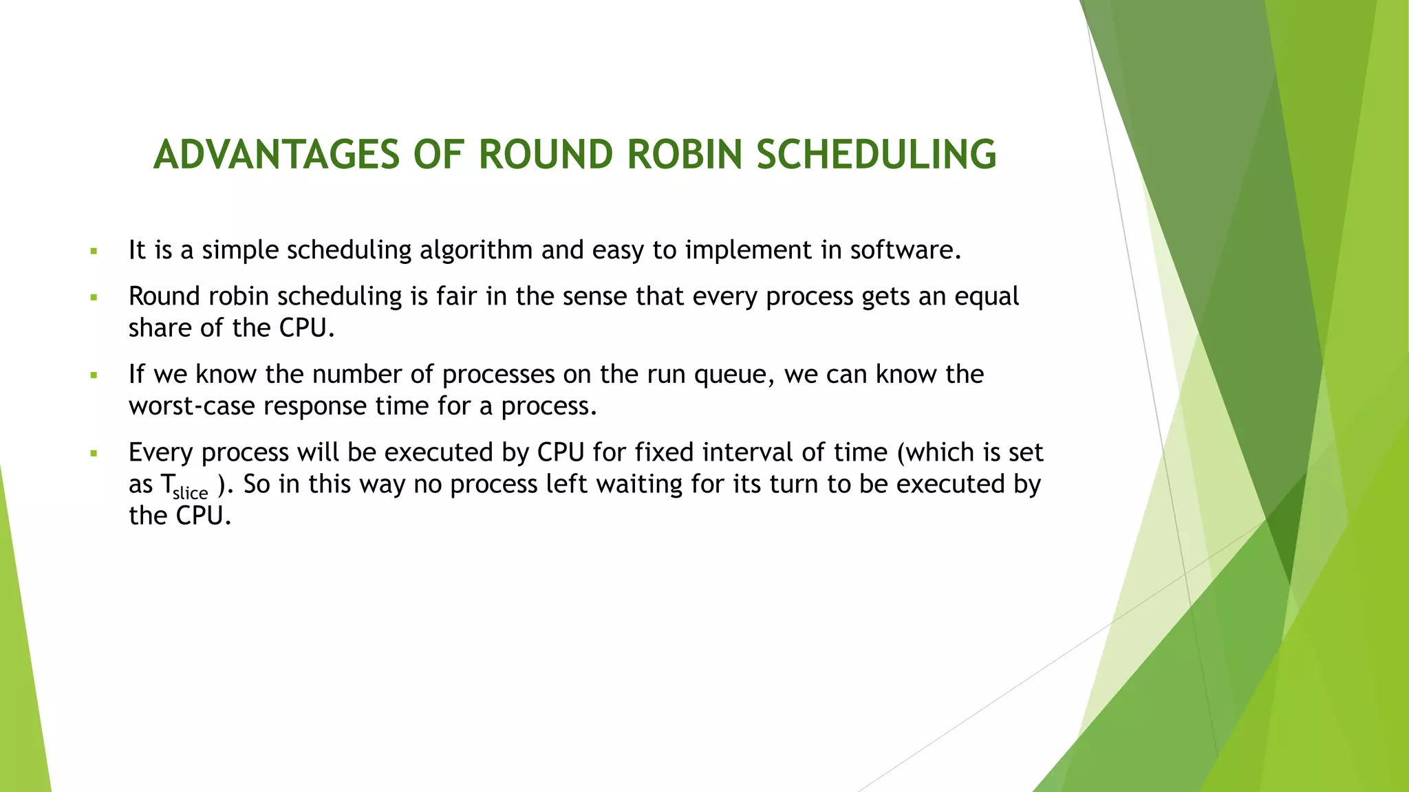 ADVANTAGES OF ROUND ROBIN SCHEDULING
 It is a simple scheduling algorithm and easy to implement in software.
 Round robin scheduling is fair in the sense that every process gets an equal
share of the CPU.
 If we know the number of processes on the run queue, we can know the
worst-case response time for a process.
 Every process will be executed by CPU for fixed interval of time (which is set
as Tslice ). So in this way no process left waiting for its turn to be executed by
the CPU.
 
