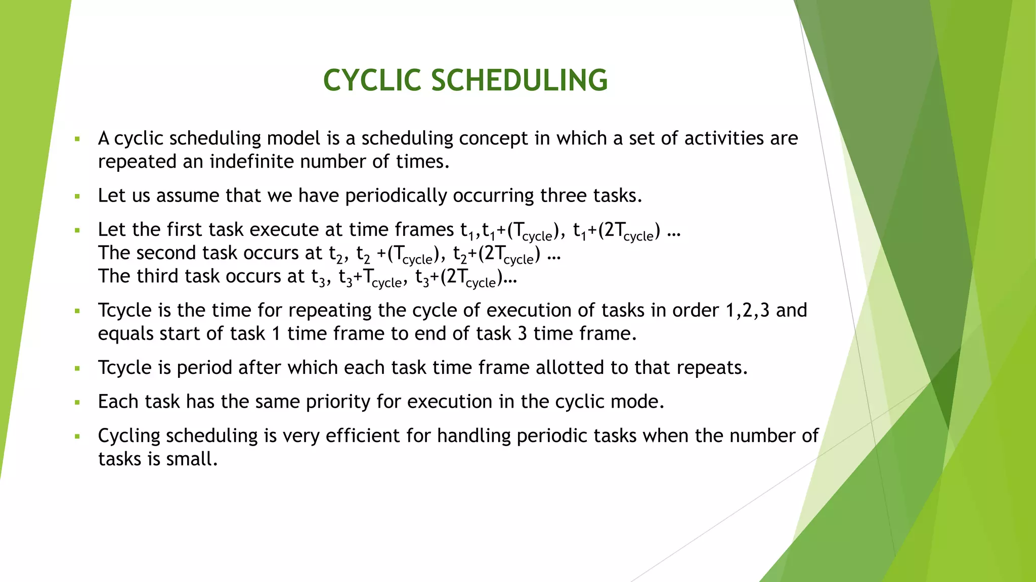 CYCLIC SCHEDULING
 A cyclic scheduling model is a scheduling concept in which a set of activities are
repeated an indefinite number of times.
 Let us assume that we have periodically occurring three tasks.
 Let the first task execute at time frames t1,t1+(Tcycle), t1+(2Tcycle) …
The second task occurs at t2, t2 +(Tcycle), t2+(2Tcycle) …
The third task occurs at t3, t3+Tcycle, t3+(2Tcycle)…
 Tcycle is the time for repeating the cycle of execution of tasks in order 1,2,3 and
equals start of task 1 time frame to end of task 3 time frame.
 Tcycle is period after which each task time frame allotted to that repeats.
 Each task has the same priority for execution in the cyclic mode.
 Cycling scheduling is very efficient for handling periodic tasks when the number of
tasks is small.
 