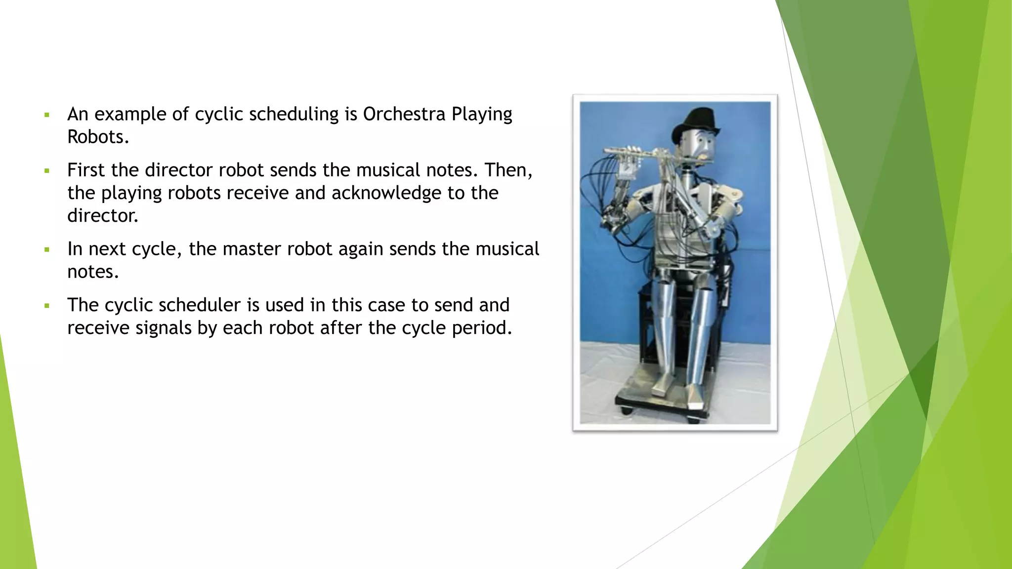 An example of cyclic scheduling is Orchestra Playing
Robots.
 First the director robot sends the musical notes. Then,
the playing robots receive and acknowledge to the
director.
 In next cycle, the master robot again sends the musical
notes.
 The cyclic scheduler is used in this case to send and
receive signals by each robot after the cycle period.
 