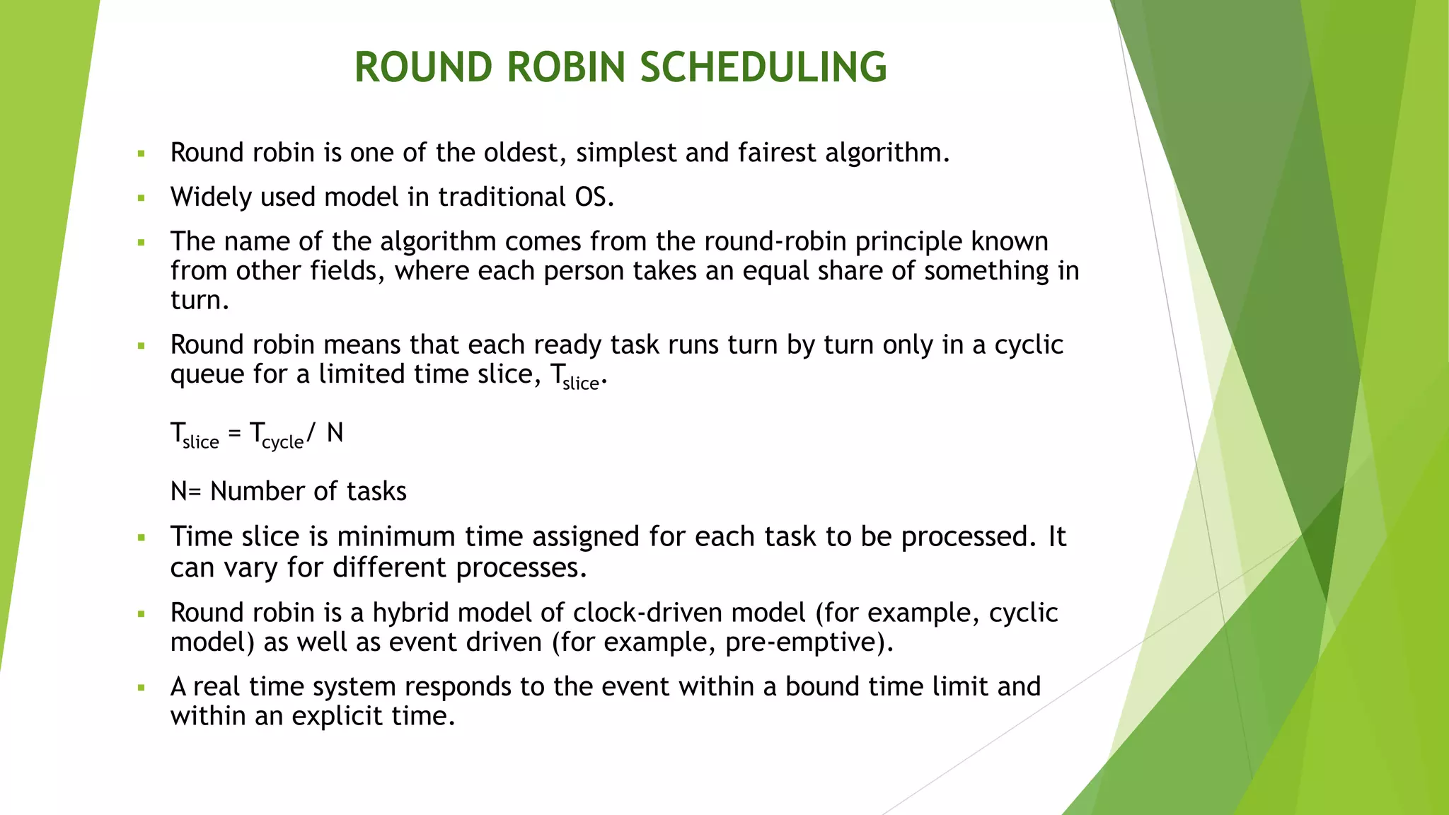 ROUND ROBIN SCHEDULING
 Round robin is one of the oldest, simplest and fairest algorithm.
 Widely used model in traditional OS.
 The name of the algorithm comes from the round-robin principle known
from other fields, where each person takes an equal share of something in
turn.
 Round robin means that each ready task runs turn by turn only in a cyclic
queue for a limited time slice, Tslice.
Tslice = Tcycle/ N
N= Number of tasks
 Time slice is minimum time assigned for each task to be processed. It
can vary for different processes.
 Round robin is a hybrid model of clock-driven model (for example, cyclic
model) as well as event driven (for example, pre-emptive).
 A real time system responds to the event within a bound time limit and
within an explicit time.
 