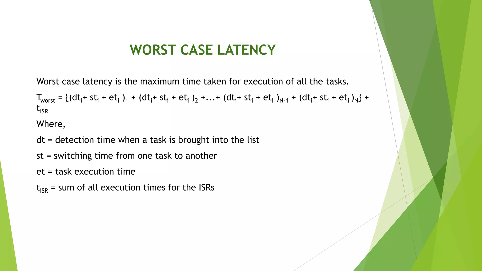 WORST CASE LATENCY
Worst case latency is the maximum time taken for execution of all the tasks.
Tworst = {(dti+ sti + eti )1 + (dti+ sti + eti )2 +...+ (dti+ sti + eti )N-1 + (dti+ sti + eti )N} +
tISR
Where,
dt = detection time when a task is brought into the list
st = switching time from one task to another
et = task execution time
tISR = sum of all execution times for the ISRs
 