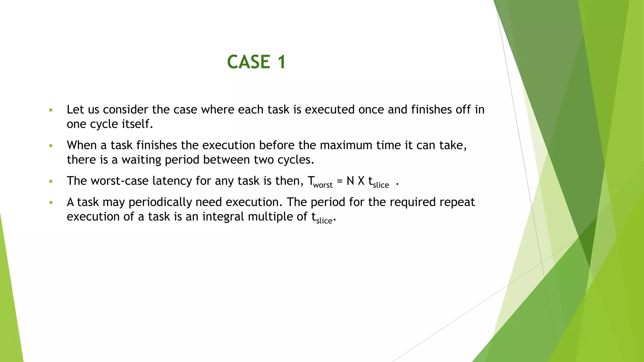CASE 1
 Let us consider the case where each task is executed once and finishes off in
one cycle itself.
 When a task finishes the execution before the maximum time it can take,
there is a waiting period between two cycles.
 The worst-case latency for any task is then, Tworst = N X tslice .
 A task may periodically need execution. The period for the required repeat
execution of a task is an integral multiple of tslice.
 