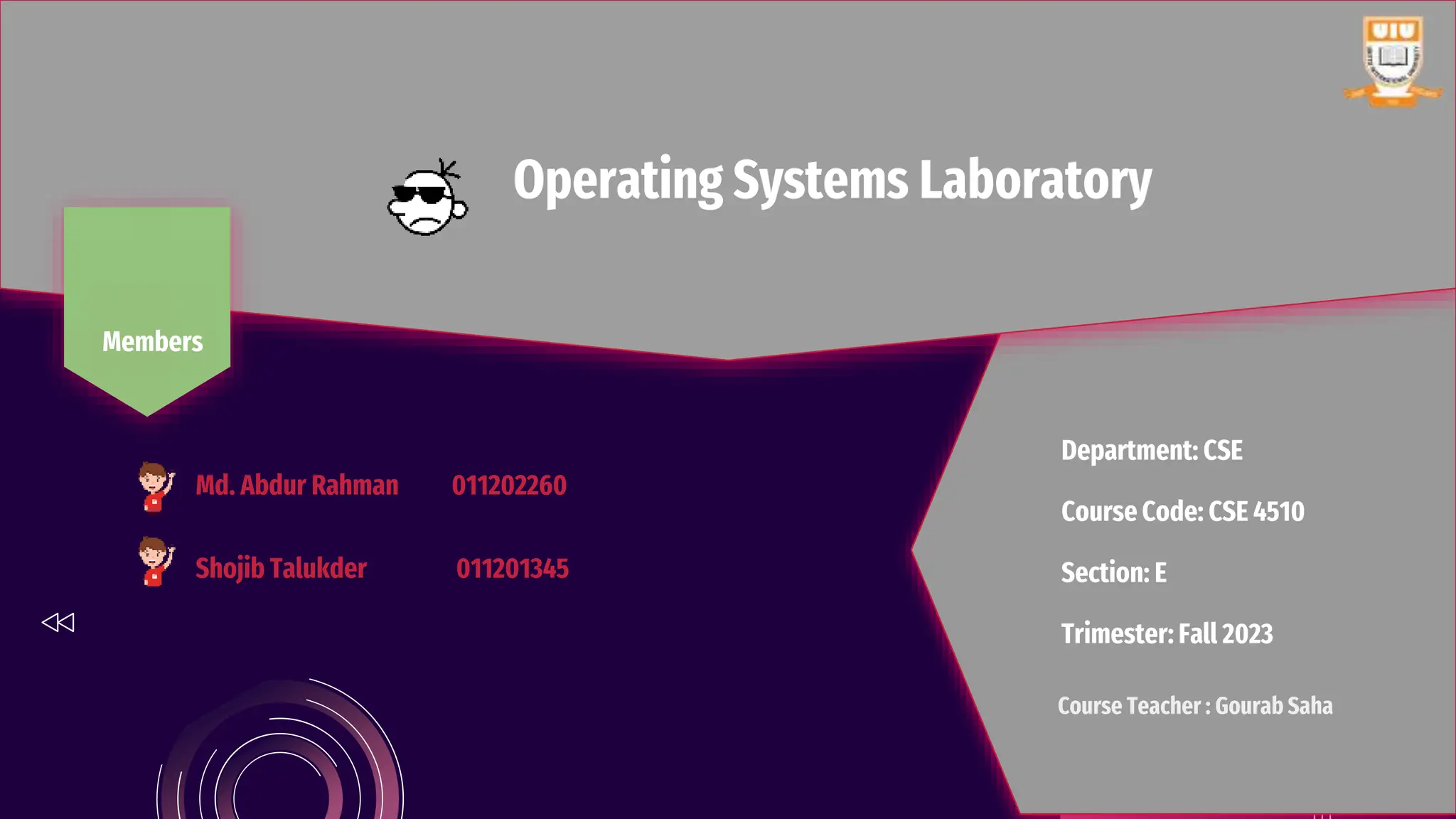 Operating Systems Laboratory
Department: CSE
Course Code: CSE 4510
Section: E
Trimester: Fall 2023
Members
Course Teacher : Gourab Saha
Md. Abdur Rahman 011202260
Shojib Talukder 011201345
 