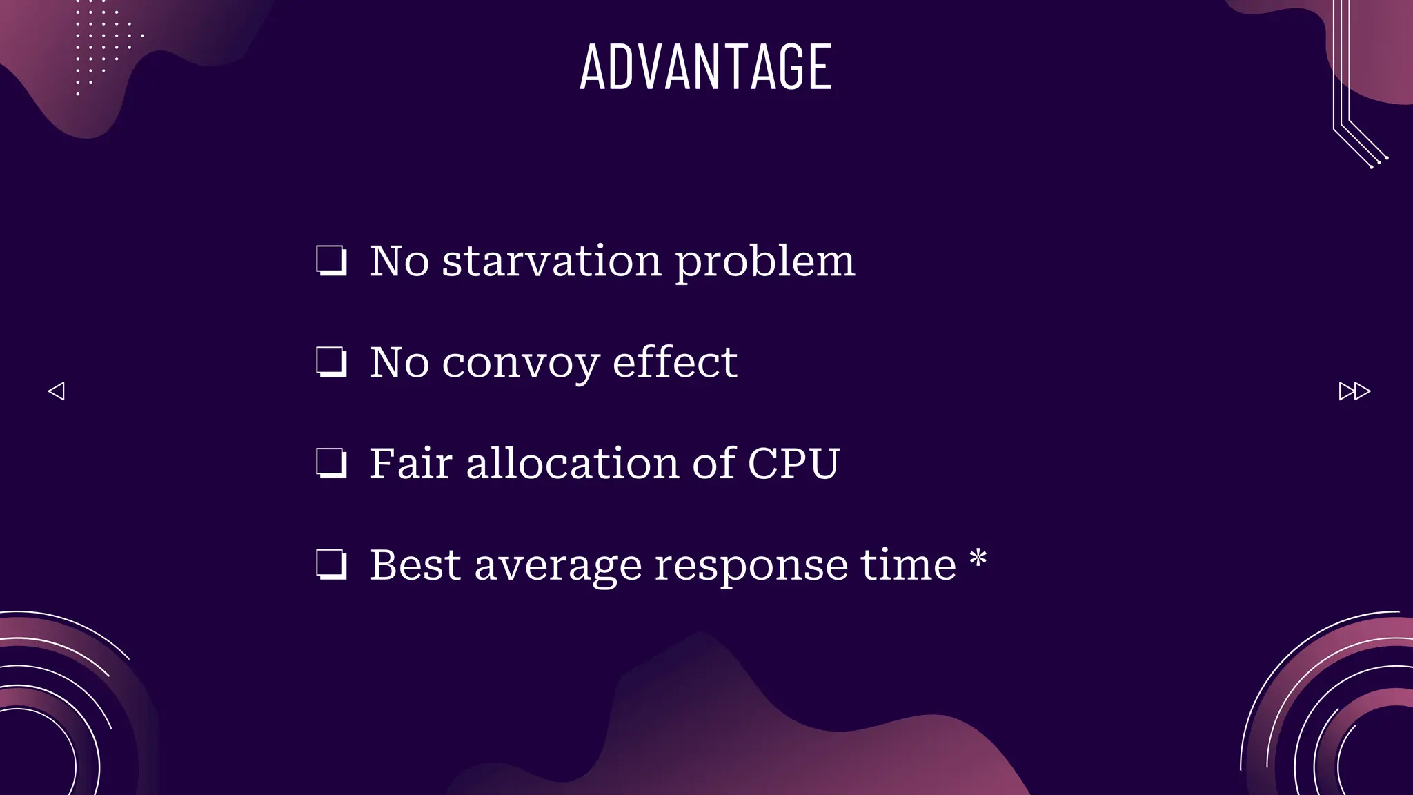 ADVANTAGE
❏ No starvation problem
❏ No convoy effect
❏ Fair allocation of CPU
❏ Best average response time *
 
