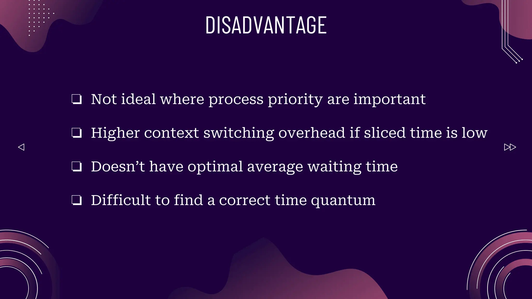 DISADVANTAGE
❏ Not ideal where process priority are important
❏ Higher context switching overhead if sliced time is low
❏ Doesn’t have optimal average waiting time
❏ Difficult to find a correct time quantum
 