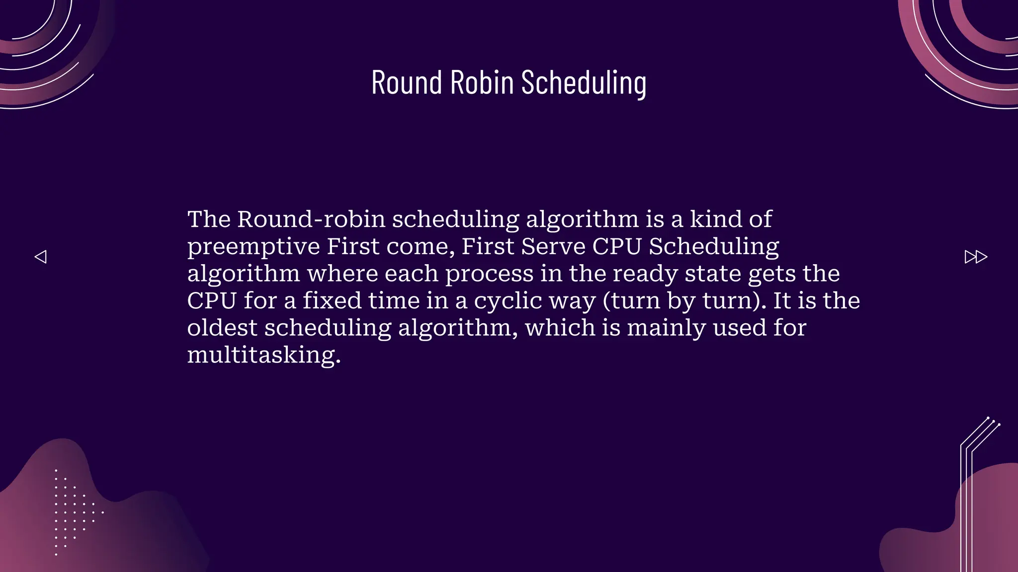 Round Robin Scheduling
The Round-robin scheduling algorithm is a kind of
preemptive First come, First Serve CPU Scheduling
algorithm where each process in the ready state gets the
CPU for a fixed time in a cyclic way (turn by turn). It is the
oldest scheduling algorithm, which is mainly used for
multitasking.
 