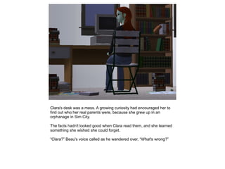 Clara's desk was a mess. A growing curiosity had encouraged her to
find out who her real parents were, because she grew up in an
orphanage in Sim City.

The facts hadn't looked good when Clara read them, and she learned
something she wished she could forget.

“Clara?” Beau's voice called as he wandered over, “What's wrong?”
 