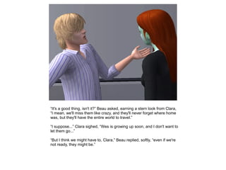 “It's a good thing, isn't it?” Beau asked, earning a stern look from Clara,
“I mean, we'll miss them like crazy, and they'll never forget where home
was, but they'll have the entire world to travel.”

“I suppose...” Clara sighed, “Wes is growing up soon, and I don't want to
let them go...”

“But I think we might have to, Clara,” Beau replied, softly, “even if we're
not ready, they might be.”
 