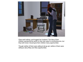 Clara said nothing, and hugged her husband. The idea of their
children wandering the world on their own wasn't a comforting one, but
they both knew it would give their children many opportunities.

Though neither of them were willing to let go yet, neither of them were
willing to deny Riley and Wes opportunities.
 