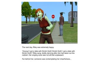 The next day, Riley was extremely happy.

“Hooray! I got a date with Dimitri Goth! Dimitri Goth! I got a date with
Dimitri Goth!” Riley sang, boldly dancing after she had taken out the
rubbish. Her singing voice was not all that unpleasant.

Far behind her, someone was contemplating her cheerfulness...
 