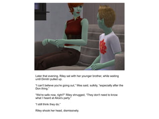 Later that evening, Riley sat with her younger brother, while waiting
until Dimitri pulled up.

“I can't believe you're going out,” Wes said, sulkily, “especially after the
Don thing.”

“We're safe now, right?” Riley shrugged, “They don't need to know
what I heard at Alice's party.”

“I still think they do.”

Riley shook her head, dismissively.
 