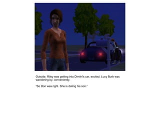 Outside, Riley was getting into Dimitri's car, excited. Lucy Burb was
wandering by, conveniently.

“So Don was right. She is dating his son.”
 