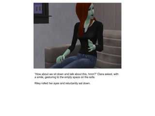“How about we sit down and talk about this, hmm?” Clara asked, with
a smile, gesturing to the empty space on the sofa.

Riley rolled her eyes and reluctantly sat down.
 