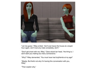 “Let me guess,” Riley smiled, “don't ever leave the house at a stupid
hour again, don't trust any male completely, don't-”

“Don't get smart with me, Riley,” Clara shook her head, “the thing is, I
don't want you making too many connections.”

“Why?” Riley demanded, “You must have had boyfriends at my age!”

“Maybe. But that's not why I'm having this conversation with you,
Riley.”

“Then explain why.”
 