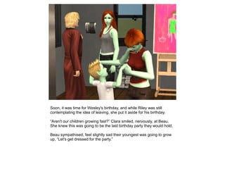 Soon, it was time for Wesley's birthday, and while Riley was still
contemplating the idea of leaving, she put it aside for his birthday.

“Aren't our children growing fast?” Clara smiled, nervously, at Beau.
She knew this was going to be the last birthday party they would hold.

Beau sympathised, feel slightly sad their youngest was going to grow
up, “Let's get dressed for the party.”
 