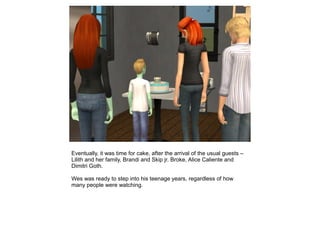 Eventually, it was time for cake, after the arrival of the usual guests –
Lilith and her family, Brandi and Skip jr. Broke, Alice Caliente and
Dimitri Goth.

Wes was ready to step into his teenage years, regardless of how
many people were watching.
 