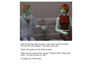Later that evening, Riley sat down on the couch next to her brother.
“So how's the new teenager?” She asked, with a grin.

“What, not hanging out with Dimitri tonight?”

“Nope. He has to see his Dad, anyway.” Thinking of Don, Riley pulled
a face, “You didn't answer me, Wes.”

“It's pretty cool.” Wes smiled.
 